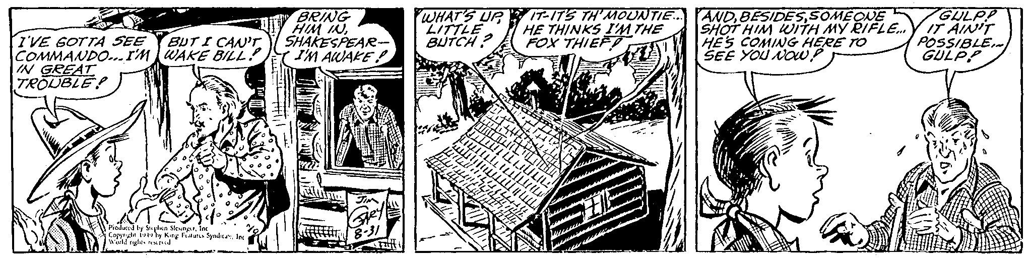 Design OCR: M I'VE GOTTA SEE BUT I CAN'T WAKE BILL! COMMANDO...I'M IN GREAT TROUBLE Produced by Stephen SlesingerInc Copyright 1949 by King Features SyndicaInc World rights reserved BRING HIM INSHAKESPEAR- I'M AWAKE! JIM Gey 8-31 Craff WHAT'S UP LITTLE BUTCH? THI JU 44 IT-IT'S TH'MOUNTIE... HE THINKS I'M THE FOX THIEF ?????. DILULL Tullu (44+1! 70 TON hy the 06/15 m 2 Ift Ell ANDSOMEONE SHOT HIM WITH MY RIFLE... HE'S COMING HERE TO SEE YOU NOW? GULPP IT AIN'T POSSIBLE~ GULPP M I'VE GOTTA SEE BUT I CAN'T WAKE BILL ! COMMANDO ... I'M IN GREAT TROUBLE Produced by Stephen SlesingerInc Copyright 1949 by King Features SyndicaInc World rights reserved BRING HIM INSHAKESPEAR I'M AWAKE ! JIM Gey 8-31 Craff WHAT'S UP LITTLE BUTCH ? THI JU 44 IT - IT'S TH'MOUNTIE ... HE THINKS I'M THE FOX THIEF ????? . DILULL Tullu ( 44 + 1 ! 70 TON hy the 06/15 m 2 Ift Ell ANDSOMEONE SHOT HIM WITH MY RIFLE ... HE'S COMING HERE TO SEE YOU NOW ? GULPP IT AIN'T POSSIBLE ~ GULPP