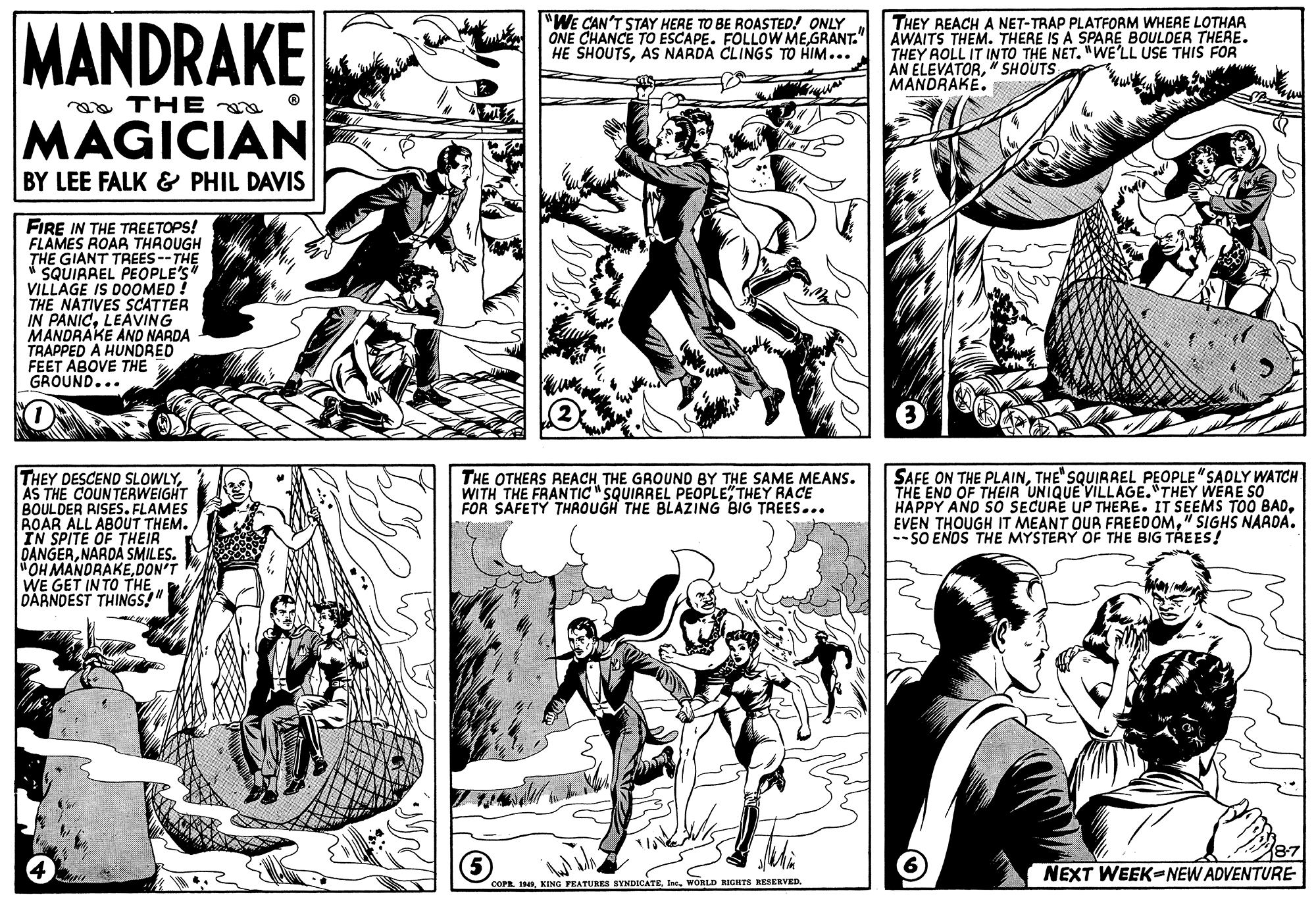 Mammal OCR: MANDRAKE "WE CAN'T STAY HERE TO BE ROASTED! ONLY ONE CHANCE TO ESCAPE. FOLLOW ME GRANT." HE SHOUTSAS NARDA CLINGS TO HIM... THEY REACH A NET-TRAP PLATFORM WHERE LOTHAA AWAITS THEM. THERE IS A SPARE BOULDER THERE. THEY AOLL IT INTO THE NET. "WE'LL USE THIŠ FOR AN ELEVATOR" SHOUTS MANDRAKE. aa THE MAGICIAN BY LEE FALK & PHIL DAVIS FIRE IN THE TREETOPS! FLAMES ROAR THROUGH THE GIANT TREES--THE i SQUIRREL PEOPLE'S" VILLAGE IS DOOMED THE NATIVES SCATTER IN PANIC. LEAVING MANDRAKE ANO NARDA TRAPPED A HUNDRED FEET ABOVE THE GROUND... THEY DESCEND SLOWLYAS THE COUNTERWEIGHT BOULDER RISES. FLAMES ROAR ALL ABOUT THEM. IN SPITE OF THEIR DANGERNARDA SMILES. OH MANDRAKEDON'T WE GET INTO THE DARNDEST THINGS!" SAFE ON THE PLAINTHE" SQUIRAEL PEOPLE"SADLY WATCH THE END OF THEIR UNIQUE VILLAGE."THEY WERE SO HAPPY AND SO SECURE UP THERE. IT SEEMS TOO BAD" SIGHS NAADA. -- SO ENDS THE MYSTERY OF THE BIG TREES! THE OTHERS REACHTHE GROUND BY THE SAME MEANS. WITH THE FRANTIC" SQUIRREL PEOPLE" THEY RACE FOR SAFETY THAOUGH THE BLAZING BIG TREES... 87 NEXT WEEK-NEW ADVENTURE COPE INIWORLD RIGHTS RESERVED. MANDRAKE "WE CAN'T STAY HERE TO BE ROASTED! ONLY ONE CHANCE TO ESCAPE. FOLLOW ME GRANT." HE SHOUTSAS NARDA CLINGS TO HIM... THEY REACH A NET-TRAP PLATFORM WHERE LOTHAA AWAITS THEM. THERE IS A SPARE BOULDER THERE. THEY AOLL IT INTO THE NET. "WE'LL USE THIŠ FOR AN ELEVATOR" SHOUTS MANDRAKE. aa THE MAGICIAN BY LEE FALK & PHIL DAVIS FIRE IN THE TREETOPS! FLAMES ROAR THROUGH THE GIANT TREES--THE i SQUIRREL PEOPLE'S" VILLAGE IS DOOMED THE NATIVES SCATTER IN PANIC. LEAVING MANDRAKE ANO NARDA TRAPPED A HUNDRED FEET ABOVE THE GROUND... THEY DESCEND SLOWLYAS THE COUNTERWEIGHT BOULDER RISES. FLAMES ROAR ALL ABOUT THEM. IN SPITE OF THEIR DANGERNARDA SMILES. OH MANDRAKEDON'T WE GET INTO THE DARNDEST THINGS!" SAFE ON THE PLAINTHE" SQUIRAEL PEOPLE"SADLY WATCH THE END OF THEIR UNIQUE VILLAGE."THEY WERE SO HAPPY AND SO SECURE UP THERE. IT SEEMS TOO BADEVEN THOUGH IT MEANT OUR FREEDOM" SIGHS NAADA. -- SO ENDS THE MYSTERY OF THE BIG TREES! THE OTHERS REACHTHE GROUND BY THE SAME MEANS. WITH THE FRANTIC" SQUIRREL PEOPLE" THEY RACE FOR SAFETY THAOUGH THE BLAZING BIG TREES... 87 NEXT WEEK-NEW ADVENTURE COPE INIKING FEATURES SYNDICATEWORLD RIGHTS RESERVED.