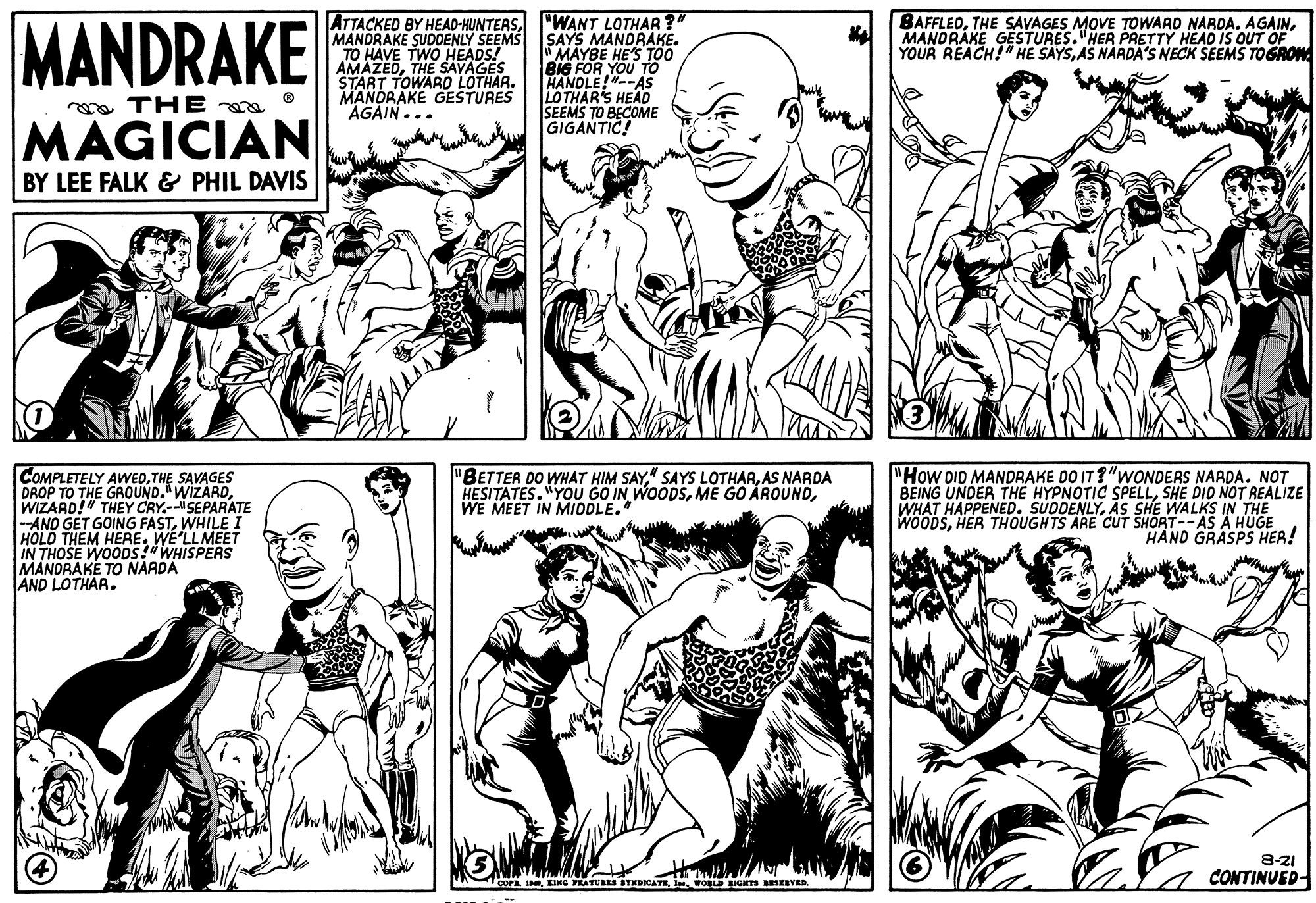 Jaw OCR: MANDRAKE ATTACKED BY HEAD-HUNTERS"WANT LOTHAR?" MANDRAKE SUDDENLY SEEMS SAYS MANDRAKE. "MAYBE HE'S TOO BIG FOR YOU TO HANDLE!"--AS LOTHAR'S HEAD SEEMS TO BECOME GIGANTIC! TO HAVE TWO HEADS! AMAZEDTHE SAVAGES START TOWARD LOTHAR. MANDRAKE GESTURES AGAIN... BAFFLEDMANDRAKE GESTURES."HER PRETTY HEAD IS OUT OF YOUR REACH!" HE SAYSAS NÁRDA'S NECK SEEMS TOGROW a THE MAGICIAN BY LEE FALK & PHIL DAVIS COMPLETELY AWEDTHE SAVAGES DROP TO THE GROUND."WIZARDWIZARD!" THEY CRY.-SEPARATE --AND GET GOING FASTWHILE I HOLD THEM HERE. WE'LLMEET IN THOSE WOODS!" WHISPERS MANDRAKE TO NARDA AND LOTHAR. "How DID MANDRAKE DO IT ?"WONDERS NAADA. NOT BEING UNDER THE HYPNOTIC SPELLSHE DID NOT REALIZE WHAT HAPPENED. SUDDENLYAS SHE WALKS IN THE WOODSHER THOUGHTS ARE CUT SHORT--AS A HÜGE HAND GRASPS HER! "BETTER DO WHAT HIM SAYAS NARDA HESITATES. "YOU GO IN WOODSWE MEET IN MIDDLE." 8-21 CONTINUED- COPA EING FEATU STHBICATEWOBLD EO ESEEVED. MANDRAKE ATTACKED BY HEAD-HUNTERS"WANT LOTHAR?" MANDRAKE SUDDENLY SEEMS SAYS MANDRAKE. "MAYBE HE'S TOO BIG FOR YOU TO HANDLE!"--AS LOTHAR'S HEAD SEEMS TO BECOME GIGANTIC! TO HAVE TWO HEADS! AMAZEDTHE SAVAGES START TOWARD LOTHAR. MANDRAKE GESTURES AGAIN... BAFFLEDTHE SAVAGES MOVE TOWARD NARDA. AGAINMANDRAKE GESTURES."HER PRETTY HEAD IS OUT OF YOUR REACH!" HE SAYSAS NÁRDA'S NECK SEEMS TOGROW a THE MAGICIAN BY LEE FALK & PHIL DAVIS COMPLETELY AWEDTHE SAVAGES DROP TO THE GROUND."WIZARDWIZARD!" THEY CRY.-SEPARATE --AND GET GOING FASTWHILE I HOLD THEM HERE. WE'LLMEET IN THOSE WOODS!" WHISPERS MANDRAKE TO NARDA AND LOTHAR. "How DID MANDRAKE DO IT ?"WONDERS NAADA. NOT BEING UNDER THE HYPNOTIC SPELLSHE DID NOT REALIZE WHAT HAPPENED. SUDDENLYAS SHE WALKS IN THE WOODSHER THOUGHTS ARE CUT SHORT--AS A HÜGE HAND GRASPS HER! "BETTER DO WHAT HIM SAY" SAYS LOTHARAS NARDA HESITATES. "YOU GO IN WOODSME GO ÁROUNDWE MEET IN MIDDLE." 8-21 CONTINUED- COPA EING FEATU STHBICATEWOBLD EO ESEEVED.