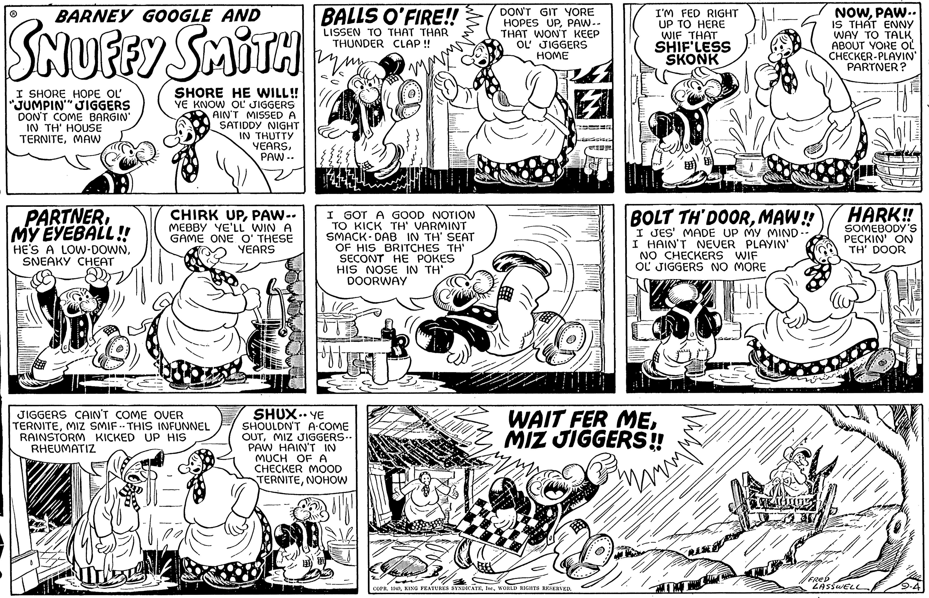 Art OCR: BARNEY GOOGLE AND SNUFFY SMITH ? I SHORE HOPE OL "JUMPIN' JIGGERS I DON'T COME BARGIN' IN TH' HOUSE TERNITEMAW PARTNERMY EYEBALL!! HE'S A LOW-DOWNSNEAKY CHEAT SHORE HE WILL!! YE KNOW OL JIGGERS AIN'T MISSED A SATIDDY NIGHT IN THUTTY YEARSPAW.. CHIRK UPPAW-- MEBBY YE'LL WIN A GAME ONE O' THESE YEARS JIGGERS CAIN'T COME OVER TERNITEMIZ SMIF- THIS INFUNNEL RAINSTORM KICKED UP HIS RHEUMATIZ BALLS O'FIRE!! LISSEN TO THAT THAR THUNDER CLAP!! 1/414 I GOT A GOOD NOTION TO KICK TH' VARMINT SMACK DAB IN TH' SEAT OF HIS BRITCHES TH' SECONT HE POKES HIS NOSE IN TH' DOORWAY SHUX.. YE SHOULDN'T A COME OUTMIZ JIGGERS.. PAW HAIN'T IN MUCH OF A CHECKER MOOD TERNITENOHOW DON'T GIT YORE HOPES UPPAW -- THAT WON'T KEEP OL JIGGERS HOME I'M FED RIGHT UP TO HERE WIF THAT SHIF'LESS SKONK COPR. 1949WORLD RIGHTS RESERVED. BOLT TH DOORMAW!! I JES' MADE UP MY MIND -- I HAIN'T NEVER PLAYIN' NO CHECKERS WIF OL JIGGERS NO MORE WAIT FER MEMIZ JIGGERS!! www Hnne NOWPAW.. IS THAT ENNY WAY TO TALK ABOUT YORE OL CHECKER-PLAYIN' PARTNER? HARK!! SOMEBODY'S PECKIN' ON TH' DOOR LASSWELL 9-4 BARNEY GOOGLE AND SNUFFY SMITH ? I SHORE HOPE OL " JUMPIN ' JIGGERS I DON'T COME BARGIN ' IN TH ' HOUSE TERNITEMAW PARTNERMY EYEBALL !! HE'S A LOW - DOWNSNEAKY CHEAT SHORE HE WILL !! YE KNOW OL JIGGERS AIN'T MISSED A SATIDDY NIGHT IN THUTTY YEARSPAW .. CHIRK UPPAW- MEBBY YE'LL WIN A GAME ONE O ' THESE YEARS JIGGERS CAIN'T COME OVER TERNITEMIZ SMIF- THIS INFUNNEL RAINSTORM KICKED UP HIS RHEUMATIZ BALLS O'FIRE !! LISSEN TO THAT THAR THUNDER CLAP !! 1/414 I GOT A GOOD NOTION TO KICK TH ' VARMINT SMACK DAB IN TH ' SEAT OF HIS BRITCHES TH ' SECONT HE POKES HIS NOSE IN TH ' DOORWAY SHUX .. YE SHOULDN'T A COME OUTMIZ JIGGERS .. PAW HAIN'T IN MUCH OF A CHECKER MOOD TERNITENOHOW DON'T GIT YORE HOPES UPPAW -- THAT WON'T KEEP OL JIGGERS HOME I'M FED RIGHT UP TO HERE WIF THAT SHIF'LESS SKONK COPR . 1949KING FEATURES SYNDICATEWORLD RIGHTS RESERVED . BOLT TH DOORMAW !! I JES ' MADE UP MY MIND -- I HAIN'T NEVER PLAYIN ' NO CHECKERS WIF OL JIGGERS NO MORE WAIT FER MEMIZ JIGGERS !! www Hnne NOWPAW .. IS THAT ENNY WAY TO TALK ABOUT YORE OL CHECKER - PLAYIN ' PARTNER ? HARK !! SOMEBODY'S PECKIN ' ON TH ' DOOR LASSWELL 9-4