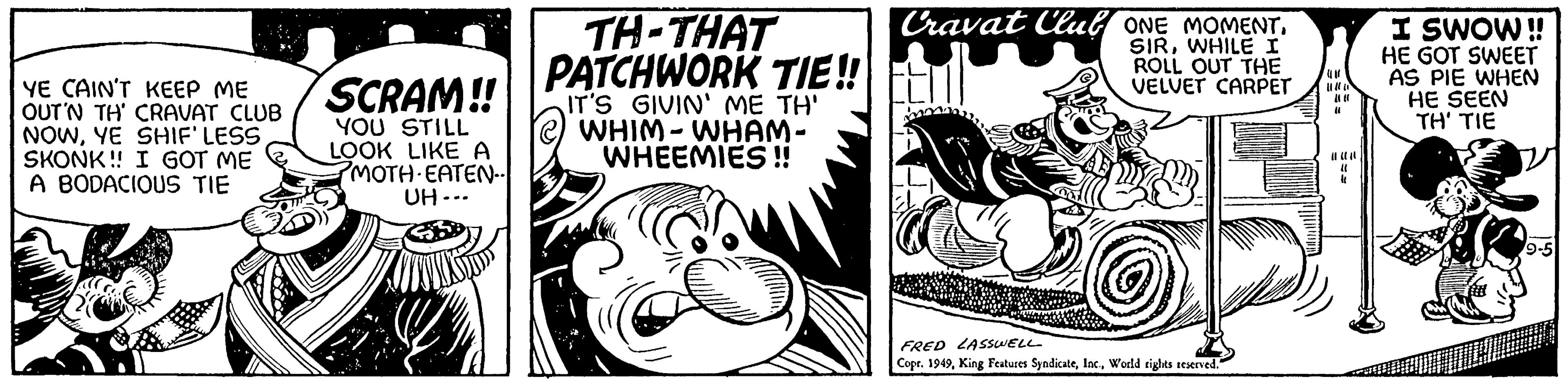 Comics OCR: YE CAIN'T KEEP ME OUT'N TH' CRAVAT CLUB NOWYE SHIF'LESS SKONK!! I GOT ME A BODACIOUS TIE SCRAM!! YOU STILL LOOK LIKE A PMOTH-EATEN.. UH... TH-THAT PATCHWORK TIE!! IT'S GIVIN' ME TH' [@) WHIM - WHAM- WHEEMIES!! Cravat Club ONE MOMENT. 1 SIRWHILE I ROLL OUT THE VELVET CARPET www.g FRED LASSWELL Copr. 1949World rights reserved. U " (640 11 4 I SWOW!! HE GOT SWEET AS PIE WHEN HE SEEN TH' TIE D 9-5 YE CAIN'T KEEP ME OUT'N TH ' CRAVAT CLUB NOWYE SHIF'LESS SKONK !! I GOT ME A BODACIOUS TIE SCRAM !! YOU STILL LOOK LIKE A PMOTH - EATEN .. UH ... TH - THAT PATCHWORK TIE !! IT'S GIVIN ' ME TH ' [ @ ) WHIM - WHAM WHEEMIES !! Cravat Club ONE MOMENT . 1 SIRWHILE I ROLL OUT THE VELVET CARPET www.g FRED LASSWELL Copr . 1949King Features SyndicateWorld rights reserved . U " ( 640 11 4 I SWOW !! HE GOT SWEET AS PIE WHEN HE SEEN TH ' TIE D 9-5