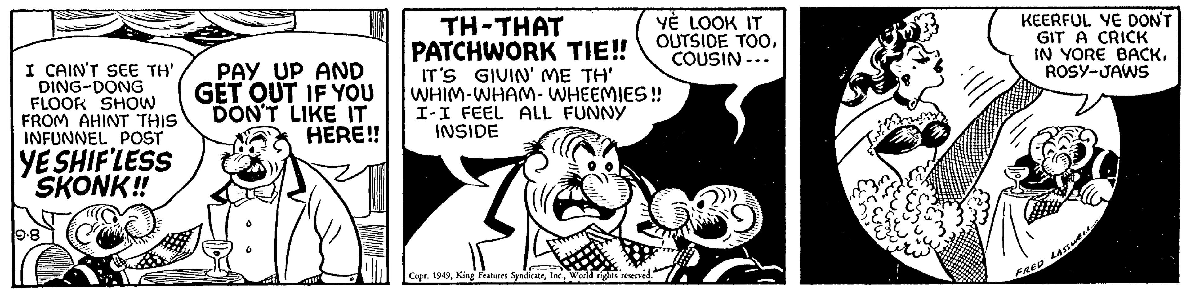 Monochrome OCR: I CAIN'T SEE TH' DING-DONG FLOOR SHOW FROM AHINT THIS INFUNNEL POST YE SHIF'LESS SKONK!! 19-8 PAY UP AND GET OUT IF YOU DON'T LIKE IT HERE!! YE LOOK IT OUTSIDE TOOCOUSIN --- TH-THAT PATCHWORK TIE!! IT'S GIVIN' ME TH' WHIM-WHAM-WHEEMIES!! I-I FEEL ALL FUNNY INSIDE 7 Copr. 1949World rights reserved. KEERFUL YE DON'T GIT A CRICK IN YORE BACKROSY-JAWS FRED LASSWELL I CAIN'T SEE TH ' DING - DONG FLOOR SHOW FROM AHINT THIS INFUNNEL POST YE SHIF'LESS SKONK !! 19-8 PAY UP AND GET OUT IF YOU DON'T LIKE IT HERE !! YE LOOK IT OUTSIDE TOOCOUSIN --- TH - THAT PATCHWORK TIE !! IT'S GIVIN ' ME TH ' WHIM - WHAM - WHEEMIES !! I - I FEEL ALL FUNNY INSIDE 7 Copr . 1949King Features SyndicateWorld rights reserved . KEERFUL YE DON'T GIT A CRICK IN YORE BACKROSY - JAWS FRED LASSWELL