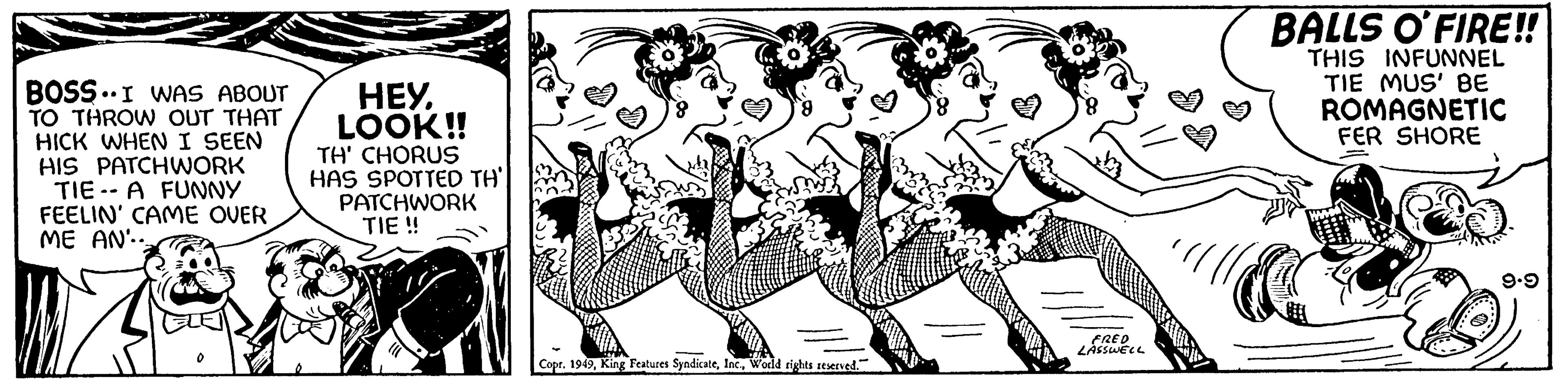 Drawing OCR: BOSS. I WAS ABOUT TO THROW OUT THAT HICK WHEN I SEEN HIS PATCHWORK TIE A FUNNY FEELIN' CAME OVER ME AN.. HEY. LOOK!! TH' CHORUS HAS SPOTTED TH PATCHWORK TIE!! www Copr. 1949World rights reserved." FRED LASSWELL BALLS O'FIRE!! THIS INFUNNEL TIE MUS' BE ROMAGNETIC FER SHORE C SAME 9.9 BOSS . I WAS ABOUT TO THROW OUT THAT HICK WHEN I SEEN HIS PATCHWORK TIE A FUNNY FEELIN ' CAME OVER ME AN .. HEY . LOOK !! TH ' CHORUS HAS SPOTTED TH PATCHWORK TIE !! www Copr . 1949King Features SyndicateWorld rights reserved . " FRED LASSWELL BALLS O'FIRE !! THIS INFUNNEL TIE MUS ' BE ROMAGNETIC FER SHORE C SAME 9.9