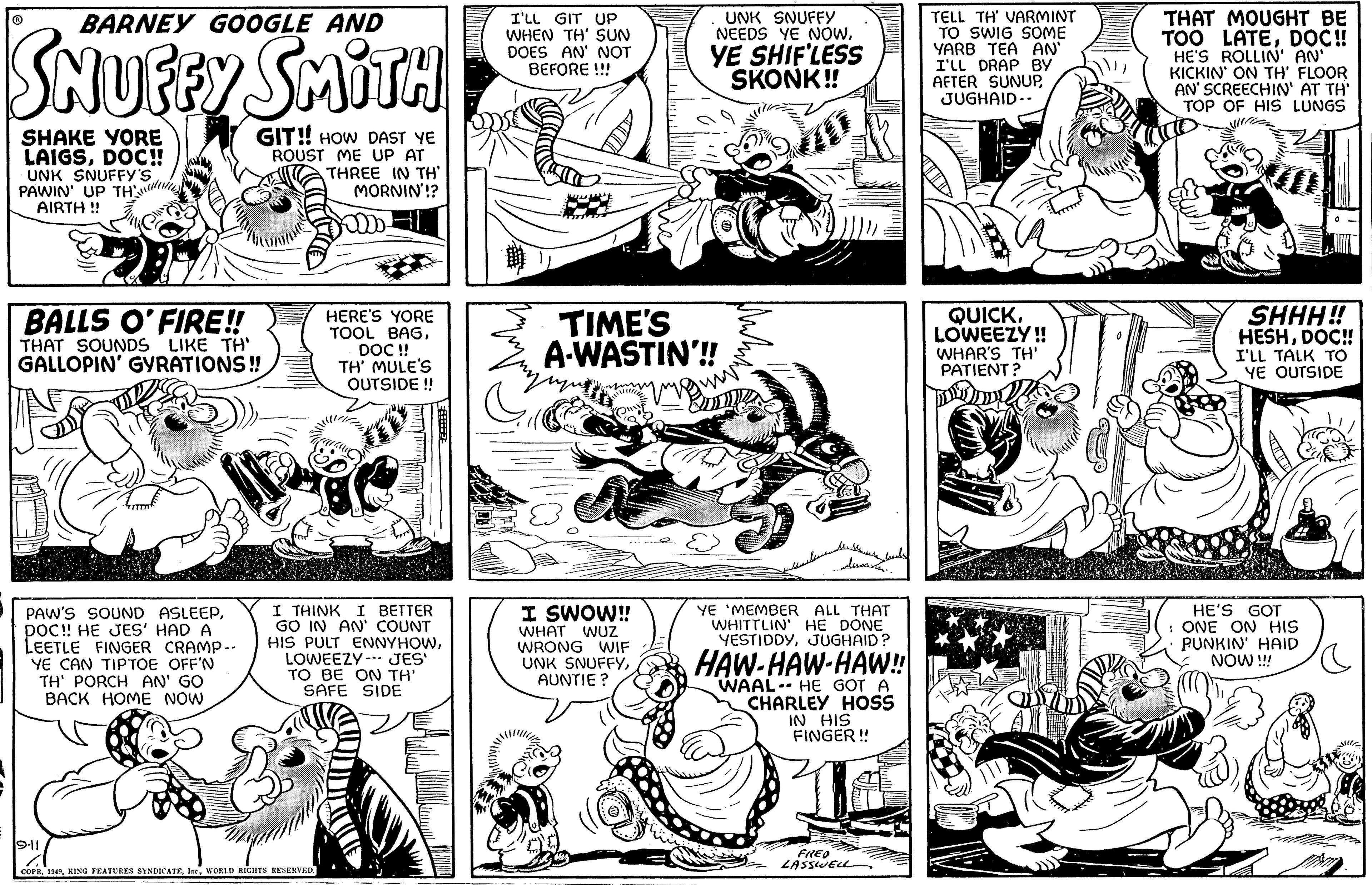 Font OCR: BARNEY GOOGLE AND SNUFFY SMITH SHAKE YORE LAIGSDOC!! UNK SNUFFY'S PAWIN' UP TH'S AIRTH!! BALLS O'FIRE!! THAT SOUNDS LIKE TH' GALLOPIN' GYRATIONS!! PAW'S SOUND ASLEEPDOC!! HE JES' HAD A LEETLE FINGER CRAMP-. YE CAN TIPTOE OFF'N TH' PORCH AN' GO BACK HOME NOW GIT!! HOW DAST YE ROUST ME UP AT THREE IN TH' MORNIN'!? 9-11 HERE'S YORE TOOL BAGWORLD RIGHTS RESERVED. DOC !! TH' MULE'S OUTSIDE !! 32:5 I THINK I BETTER GO IN AN' COUNT HIS PULT ENNYHOWLOWEEZY JES' TO BE ON TH' SAFE SIDE I'LL GIT UP WHEN TH' SUN DOES AN' NOT BEFORE !!! UNK SNUFFY NEEDS YE NOWYE SHIF'LESS SKONK!! TIME'S A-WASTIN'!!! I SWOW!! WHAT WUZ WRONG WIF UNK SNUFFYAUNTIE? ideas. YE 'MEMBER ALL THAT WHITTLIN' HE DONE YESTIDDYJUGHAID? HAW-HAW-HAW!! WAAL-- HE GOT A CHARLEY HOSS IN HIS FINGER!! FRED LASSWELL TELL TH' VARMINT TO SWIG SOME YARB TEA AN' I'LL DRAP BY AFTER SUNUPJUGHAID-- QUICK. LOWEEZY!! WHAR'S TH' PATIENT? THAT MOUGHT BE TOO LATEDOC!! HE'S ROLLIN' AN' KICKIN' ON TH' FLOOR AN' SCREECHIN' AT TH' TOP OF HIS LUNGS SHHH!! HESHDOC!! I'LL TALK TO YE OUTSIDE HE'S GOT : ONE ON HIS PUNKIN' HAID NOW !!! BARNEY GOOGLE AND SNUFFY SMITH SHAKE YORE LAIGSDOC !! UNK SNUFFY'S PAWIN ' UP TH'S AIRTH !! BALLS O'FIRE !! THAT SOUNDS LIKE TH ' GALLOPIN ' GYRATIONS !! PAW'S SOUND ASLEEPDOC !! HE JES ' HAD A LEETLE FINGER CRAMP- . YE CAN TIPTOE OFF'N TH ' PORCH AN ' GO BACK HOME NOW GIT !! HOW DAST YE ROUST ME UP AT THREE IN TH ' MORNIN ' !? 9-11 HERE'S YORE TOOL BAGCOPR . 1949KING FEATURES SYNDICATEWORLD RIGHTS RESERVED . DOC !! TH ' MULE'S OUTSIDE !! 32 : 5 I THINK I BETTER GO IN AN ' COUNT HIS PULT ENNYHOWLOWEEZY JES ' TO BE ON TH ' SAFE SIDE I'LL GIT UP WHEN TH ' SUN DOES AN ' NOT BEFORE !!! UNK SNUFFY NEEDS YE NOWYE SHIF'LESS SKONK !! TIME'S A - WASTIN ' !!! I SWOW !! WHAT WUZ WRONG WIF UNK SNUFFYAUNTIE ? ideas . YE ' MEMBER ALL THAT WHITTLIN ' HE DONE YESTIDDYJUGHAID ? HAW - HAW - HAW !! WAAL-- HE GOT A CHARLEY HOSS IN HIS FINGER !! FRED LASSWELL TELL TH ' VARMINT TO SWIG SOME YARB TEA AN ' I'LL DRAP BY AFTER SUNUPJUGHAID- QUICK . LOWEEZY !! WHAR'S TH ' PATIENT ? THAT MOUGHT BE TOO LATEDOC !! HE'S ROLLIN ' AN ' KICKIN ' ON TH ' FLOOR AN ' SCREECHIN ' AT TH ' TOP OF HIS LUNGS SHHH !! HESHDOC !! I'LL TALK TO YE OUTSIDE HE'S GOT : ONE ON HIS PUNKIN ' HAID NOW !!!