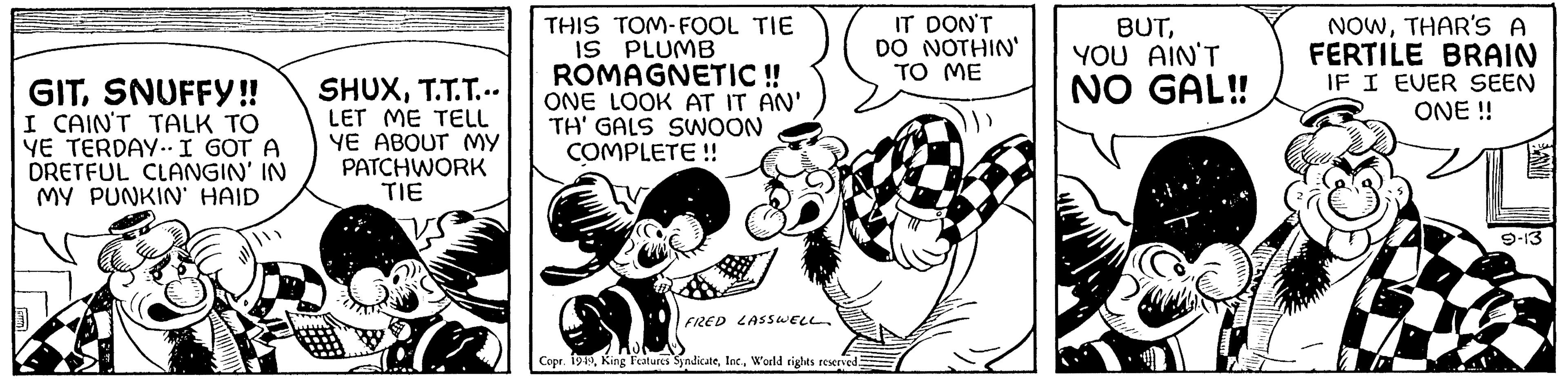 Humour OCR: GITSNUFFY!! I CAIN'T TALK TO YE TERDAY.. I GOT A DRETFUL CLANGIN' IN MY PUNKIN' HAID SHUXT.T.T... LET ME TELL YE ABOUT MY PATCHWORK TIE A THIS TOM-FOOL TIE IS PLUMB ROMAGNETIC !! ONE LOOK AT IT AN' TH' GALS SWOON COMPLETE !! FRED LASSWELL Copr. 1949World rights reserved. IT DON'T DO NOTHIN' TO ME BUTYOU AIN'T NO GAL!! NOWTHAR'S A FERTILE BRAIN IF I EVER SEEN ONE !! 9-13 GITSNUFFY !! I CAIN'T TALK TO YE TERDAY .. I GOT A DRETFUL CLANGIN ' IN MY PUNKIN ' HAID SHUXT.T.T ... LET ME TELL YE ABOUT MY PATCHWORK TIE A THIS TOM - FOOL TIE IS PLUMB ROMAGNETIC !! ONE LOOK AT IT AN ' TH ' GALS SWOON COMPLETE !! FRED LASSWELL Copr . 1949King Features SyndicateWorld rights reserved . IT DON'T DO NOTHIN ' TO ME BUTYOU AIN'T NO GAL !! NOWTHAR'S A FERTILE BRAIN IF I EVER SEEN ONE !! 9-13