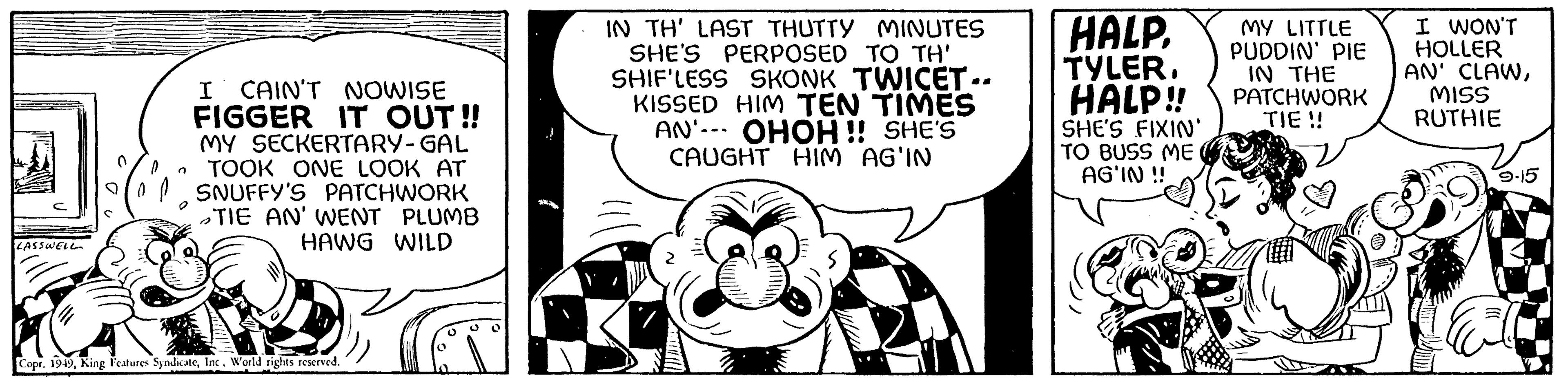 Rectangle OCR: LASSWELL I CAIN'T NOWISE FIGGER IT OUT!! MY SECKERTARY-GAL TOOK ONE LOOK AT SNUFFY'S PATCHWORK TIE AN' WENT PLUMB HAWG WILD Copr. 1949Inc. World rights reserved. IN TH' LAST THUTTY MINUTES SHE'S PERPOSED TO TH' SHIF'LESS SKONK TWICET-. KISSED HIM TEN TIMES AN OHOH!! SHE'S CAUGHT HIM AG'IN HALP. TYLER. HALP!! SHE'S FIXIN' TO BUSS ME AG'IN !! MY LITTLE PUDDIN' PIE IN THE PATCHWORK TIE !! I WON'T HOLLER AN' CLAWMISS RUTHIE 9-15 LASSWELL I CAIN'T NOWISE FIGGER IT OUT !! MY SECKERTARY - GAL TOOK ONE LOOK AT SNUFFY'S PATCHWORK TIE AN ' WENT PLUMB HAWG WILD Copr . 1949King Features SyndicateInc. World rights reserved . IN TH ' LAST THUTTY MINUTES SHE'S PERPOSED TO TH ' SHIF'LESS SKONK TWICET- . KISSED HIM TEN TIMES AN OHOH !! SHE'S CAUGHT HIM AG'IN HALP . TYLER . HALP !! SHE'S FIXIN ' TO BUSS ME AG'IN !! MY LITTLE PUDDIN ' PIE IN THE PATCHWORK TIE !! I WON'T HOLLER AN ' CLAWMISS RUTHIE 9-15
