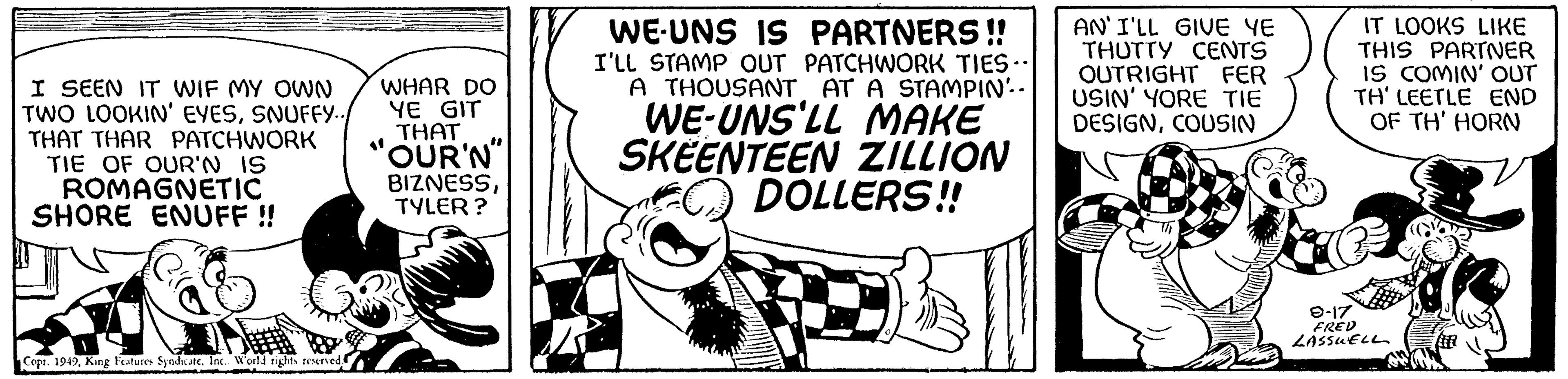 Illustration OCR: I SEEN IT WIF MY OWN TWO LOOKIN' EYESSNUFFY... THAT THAR PATCHWORK TIE OF OUR'N IS ROMAGNETIC SHORE ENUFF !! Copt. 1949Inc. World rights reserved. WHAR DO YE GIT THAT OUR'N" BIZNESSTYLER? WE-UNS IS PARTNERS!! I'LL STAMP OUT PATCHWORK TIES.. A THOUSANT AT A STAMPIN'. WE-UNS'LL MAKE SKEENTEEN ZILLION DOLLERS!! AN'I'LL GIVE YE THUTTY CENTS OUTRIGHT FER USIN' YORE TIE DESIGNCOUSIN IT LOOKS LIKE THIS PARTNER IS COMIN' OUT TH' LEETLE END OF TH' HORN 9-17 FRED LASSUELL I SEEN IT WIF MY OWN TWO LOOKIN ' EYESSNUFFY ... THAT THAR PATCHWORK TIE OF OUR'N IS ROMAGNETIC SHORE ENUFF !! Copt . 1949King Features SyndicateInc. World rights reserved . WHAR DO YE GIT THAT OUR'N " BIZNESSTYLER ? WE - UNS IS PARTNERS !! I'LL STAMP OUT PATCHWORK TIES .. A THOUSANT AT A STAMPIN ' . WE - UNS'LL MAKE SKEENTEEN ZILLION DOLLERS !! AN'I'LL GIVE YE THUTTY CENTS OUTRIGHT FER USIN ' YORE TIE DESIGNCOUSIN IT LOOKS LIKE THIS PARTNER IS COMIN ' OUT TH ' LEETLE END OF TH ' HORN 9-17 FRED LASSUELL