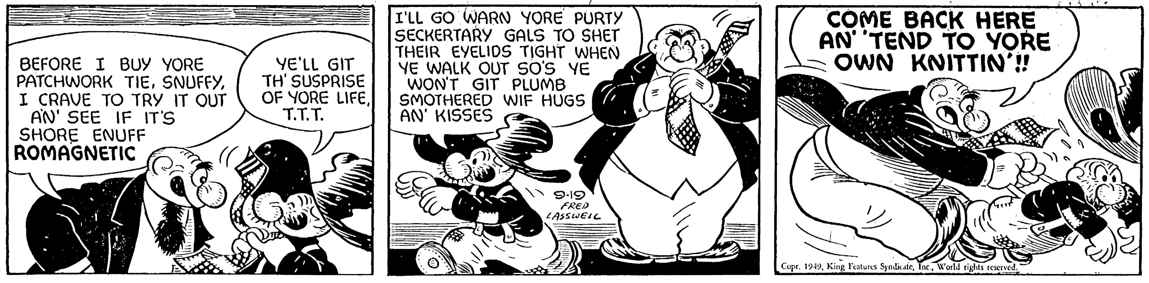 Pleased OCR: BEFORE I BUY YORE PATCHWORK TIEI CRAVE TO TRY IT OUT AN' SEE IF IT'S SHORE ENUFF ROMAGNETIC YE'LL GIT TH' SUSPRISE OF YORE LIFET.T.T. I'LL GO WARN YORE PURTY SECKERTARY GALS TO SHET THEIR EYELIDS TIGHT WHEN YE WALK OUT SO'S YE WON'T GIT PLUMB SMOTHERED WIF HUGS AN' KISSES 9-19 FRED LASSWELL COME BACK HERE AN TEND TO YORE OWN KNITTIN'!! Copr. 1949World rights reserved. BEFORE I BUY YORE PATCHWORK TIEI CRAVE TO TRY IT OUT AN ' SEE IF IT'S SHORE ENUFF ROMAGNETIC YE'LL GIT TH ' SUSPRISE OF YORE LIFET.T.T. I'LL GO WARN YORE PURTY SECKERTARY GALS TO SHET THEIR EYELIDS TIGHT WHEN YE WALK OUT SO'S YE WON'T GIT PLUMB SMOTHERED WIF HUGS AN ' KISSES 9-19 FRED LASSWELL COME BACK HERE AN TEND TO YORE OWN KNITTIN ' !! Copr . 1949King Features SyndicateWorld rights reserved .