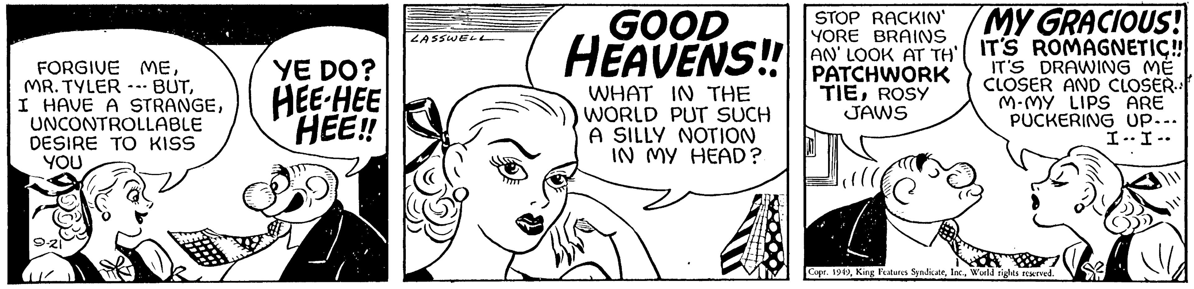 Happy OCR: FORGIVE MEUNCONTROLLABLE DESIRE TO KISS YOU YE DO? HEE-HEE HEE!! LASSWELL GOOD HEAVENS!! WHAT IN THE WORLD PUT SUCH A SILLY NOTION IN MY HEAD? STOP RACKIN' YORE BRAINS AN' LOOK AT TH PATCHWORK TIEROSY JAWS MY GRACIOUS! IT'S ROMAGNETIC!!! IT'S DRAWING ME CLOSER AND CLOSER.. M.MY LIPS ARE PUCKERING UP... I-I-- Copr. 1949World rights reserved. FORGIVE MEMR . TYLER --- BUTI HAVE A STRANGEUNCONTROLLABLE DESIRE TO KISS YOU YE DO ? HEE - HEE HEE !! LASSWELL GOOD HEAVENS !! WHAT IN THE WORLD PUT SUCH A SILLY NOTION IN MY HEAD ? STOP RACKIN ' YORE BRAINS AN ' LOOK AT TH PATCHWORK TIEROSY JAWS MY GRACIOUS ! IT'S ROMAGNETIC !!! IT'S DRAWING ME CLOSER AND CLOSER .. M.MY LIPS ARE PUCKERING UP ... I - I- Copr . 1949King Features SyndicateWorld rights reserved .
