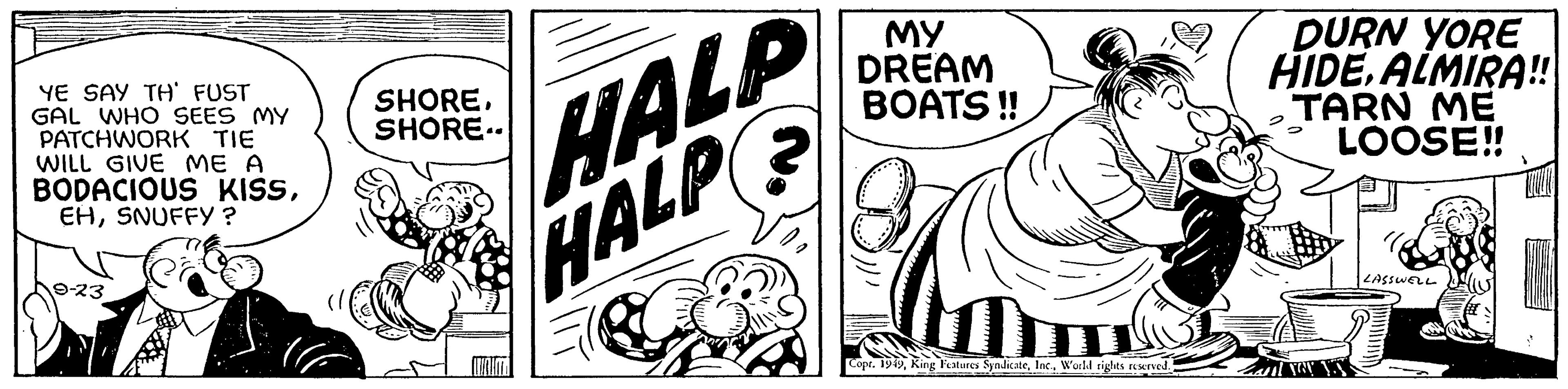 Monochrome OCR: YE SAY TH' FUST GAL WHO SEES MY PATCHWORK TIE WILL GIVE ME A BODACIOUS KISSSNUFFY ? 9-23 HALP HALP 2 SHORESHORE.. MY DREAM BOATS!! m Copt. 1949World rights reserved. DURN YORE HIDEALMIRA!! TARN ME LOOSE!! ut you LASSWELL ? YE SAY TH ' FUST GAL WHO SEES MY PATCHWORK TIE WILL GIVE ME A BODACIOUS KISSSNUFFY ? 9-23 HALP HALP 2 SHORESHORE .. MY DREAM BOATS !! m Copt . 1949King Features SyndicateWorld rights reserved . DURN YORE HIDEALMIRA !! TARN ME LOOSE !! ut you LASSWELL ?
