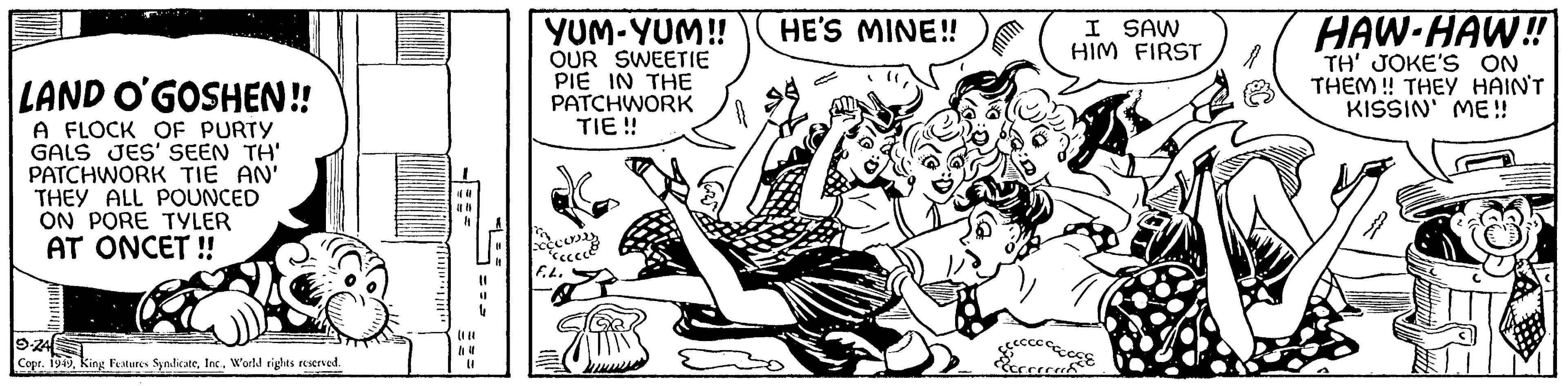 Publication OCR: LAND O'GOSHEN!! A FLOCK OF PURTY GALS JES' SEEN TH' PATCHWORK TIE AN' THEY ALL POUNCED ON PORE TYLER AT ONCET!! S-24 Copr. 1949World rights reserved. **||||** (080 (1 YUM-YUM!! OUR SWEETIE PIE IN THE PATCHWORK TIE!! F.L. Jih HE'S MINE!! I SAW HIM FIRST ccccccccc Ecccread Ba HAW-HAW!! TH' JOKE'S ON THEM!! THEY HAIN'T KISSIN' ME!! LAND O'GOSHEN !! A FLOCK OF PURTY GALS JES ' SEEN TH ' PATCHWORK TIE AN ' THEY ALL POUNCED ON PORE TYLER AT ONCET !! S - 24 Copr . 1949King Features SyndicateWorld rights reserved . ** |||| ** ( 080 ( 1 YUM - YUM !! OUR SWEETIE PIE IN THE PATCHWORK TIE !! F.L. Jih HE'S MINE !! I SAW HIM FIRST ccccccccc Ecccread Ba HAW - HAW !! TH ' JOKE'S ON THEM !! THEY HAIN'T KISSIN ' ME !!