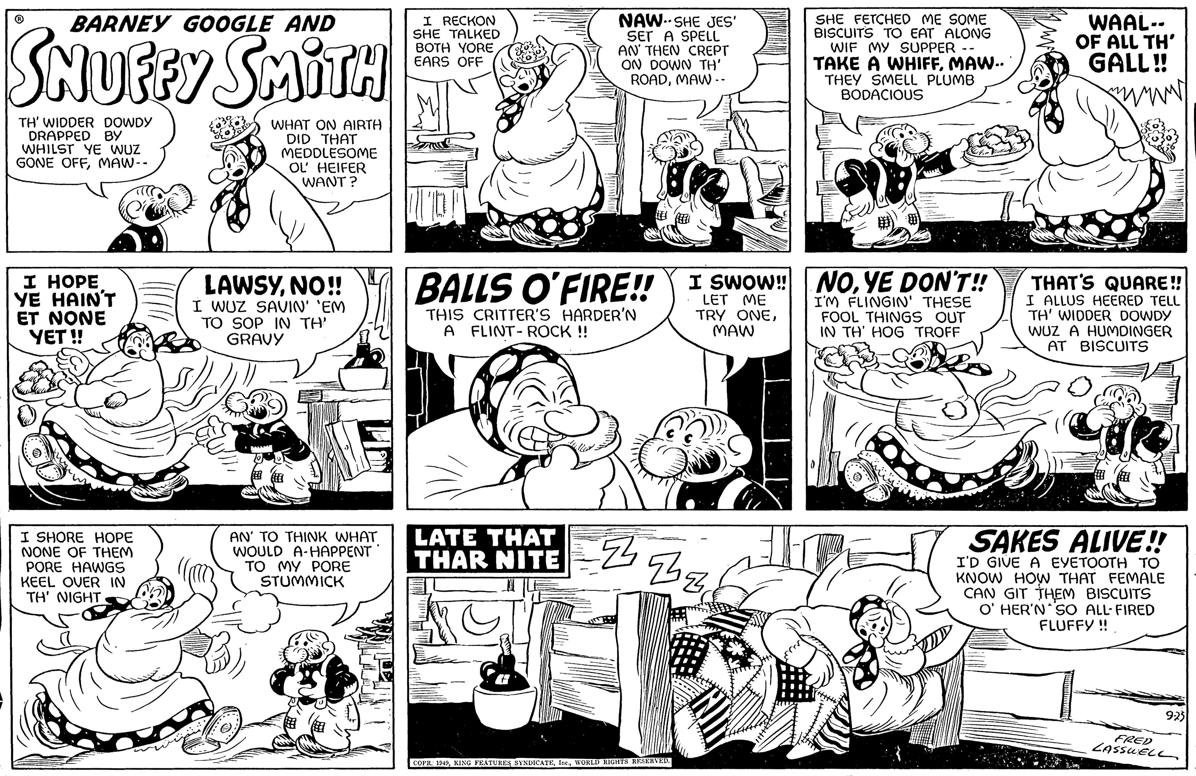Font OCR: BARNEY GOOGLE AND SNUFFY SMITH TH' WIDDER DOWDY DRAPPED BY WHILST YE WUZ GONE OFFMAW -- I HOPE YE HAIN'T ET NONE YET!! I SHORE HOPE NONE OF THEM PORE HAWGS KEEL OVER IN TH' NIGHT WHAT ON AIRTH DID THAT MEDDLESOME OL' HEIFER WANT? LAWSYNO!! I WUZ SAVIN' 'EM TO SOP IN TH' GRAVY AN' TO THINK WHAT WOULD A-HAPPENT TO MY PORE STUMMICK I RECKON SHE TALKED BOTH YORE EARS OFF BALLS O'FIRE!! I SWOW!!! LET ME TRY ONEMAW NAW-SHE JES' SET A SPELL AN' THEN CREPT ON DOWN TH' ROADMAW.. THIS CRITTER'S HARDER'N A FLINT-ROCK !! LATE THAT THAR NITE M G Z Than COPR. 1949WORLD RIGHTS RESERVED. Tifis SHE FETCHED ME SOME BISCUITS TO EAT ALONG WIF MY SUPPER -- TAKE A WHIFFMAW.. THEY SMELL PLUMB BODACIOUS NOYE DON'T!! I'M FLINGIN' THESE FOOL THINGS OUT IN TH' HOG TROFF WAAL-- OF ALL TH' GALL!! www. THAT'S QUARE!! I ALLUS HEERED TELL TH' WIDDER DOWDY IWUZ A HUMDINGER AT BISCUITS Lak ? SAKES ALIVE!! I'D GIVE A EVETOOTH TO KNOW HOW THAT FEMALE CAN GIT THEM BISCUITS O' HER'N SO ALL-FIRED FLUFFY !! 9-23 FRED LASSWELL BARNEY GOOGLE AND SNUFFY SMITH TH ' WIDDER DOWDY DRAPPED BY WHILST YE WUZ GONE OFFMAW -- I HOPE YE HAIN'T ET NONE YET !! I SHORE HOPE NONE OF THEM PORE HAWGS KEEL OVER IN TH ' NIGHT WHAT ON AIRTH DID THAT MEDDLESOME OL ' HEIFER WANT ? LAWSYNO !! I WUZ SAVIN ' ' EM TO SOP IN TH ' GRAVY AN ' TO THINK WHAT WOULD A - HAPPENT TO MY PORE STUMMICK I RECKON SHE TALKED BOTH YORE EARS OFF BALLS O'FIRE !! I SWOW !!! LET ME TRY ONEMAW NAW - SHE JES ' SET A SPELL AN ' THEN CREPT ON DOWN TH ' ROADMAW .. THIS CRITTER'S HARDER'N A FLINT - ROCK !! LATE THAT THAR NITE M G Z Than COPR . 1949KING FEATURES SYNDICATEWORLD RIGHTS RESERVED . Tifis SHE FETCHED ME SOME BISCUITS TO EAT ALONG WIF MY SUPPER -- TAKE A WHIFFMAW .. THEY SMELL PLUMB BODACIOUS NOYE DON'T !! I'M FLINGIN ' THESE FOOL THINGS OUT IN TH ' HOG TROFF WAAL- OF ALL TH ' GALL !! www . THAT'S QUARE !! I ALLUS HEERED TELL TH ' WIDDER DOWDY IWUZ A HUMDINGER AT BISCUITS Lak ? SAKES ALIVE !! I'D GIVE A EVETOOTH TO KNOW HOW THAT FEMALE CAN GIT THEM BISCUITS O ' HER'N SO ALL - FIRED FLUFFY !! 9-23 FRED LASSWELL