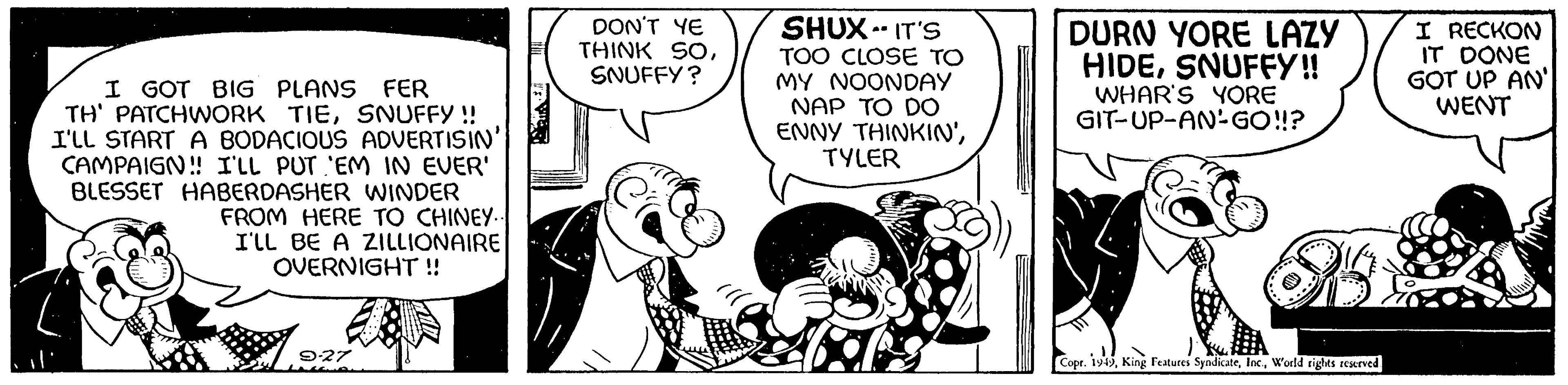Sharing OCR: I GOT BIG PLANS FER TH' PATCHWORK TIESNUFFY !! I'LL START A BODACIOUS ADVERTISIN' CAMPAIGN!! I'LL PUT 'EM IN EVER' BLESSET HABERDASHER WINDER FROM HERE TO CHINEY.. I'LL BE A ZILLIONAIRE OVERNIGHT!! 9-27 DON'T YE THINK SOSNUFFY? SHUX-IT'S TOO CLOSE TO MY NOONDAY NAP TO DO ENNY THINKIN'TYLER DURN YORE LAZY HIDESNUFFY!! WHAR'S YORE GIT-UP-AN-GO!!? C Copr. 1949World rights reserved. I RECKON IT DONE GOT UP AN WENT I GOT BIG PLANS FER TH ' PATCHWORK TIESNUFFY !! I'LL START A BODACIOUS ADVERTISIN ' CAMPAIGN !! I'LL PUT ' EM IN EVER ' BLESSET HABERDASHER WINDER FROM HERE TO CHINEY .. I'LL BE A ZILLIONAIRE OVERNIGHT !! 9-27 DON'T YE THINK SOSNUFFY ? SHUX - IT'S TOO CLOSE TO MY NOONDAY NAP TO DO ENNY THINKIN 'TYLER DURN YORE LAZY HIDESNUFFY !! WHAR'S YORE GIT - UP - AN - GO !! ? C Copr . 1949King Features SyndicateWorld rights reserved . I RECKON IT DONE GOT UP AN WENT