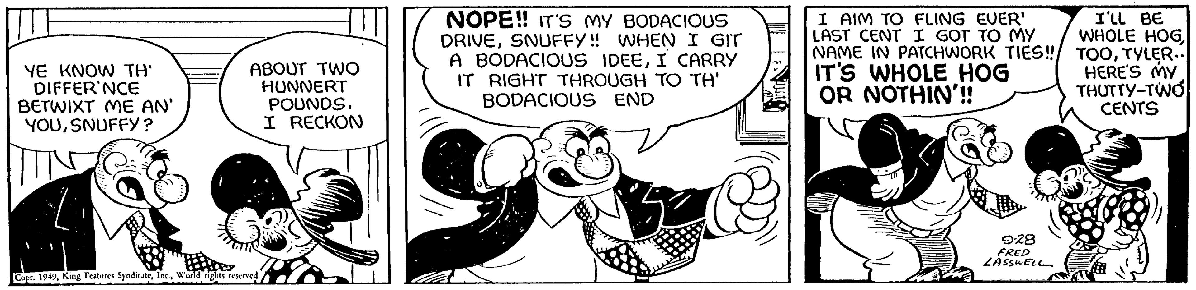 Illustration OCR: YE KNOW TH' DIFFER'NCE BETWIXT ME AN' YOUSNUFFY? ABOUT TWO HUNNERT POUNDSI RECKON Copr. 1949W'orld rights reserved. NOPE!! IT'S MY BODACIOUS DRIVESNUFFY!! WHEN I GIT A BODACIOUS IDEEI CARRY IT RIGHT THROUGH TO TH' BODACIOUS END I AIM TO FLING EVER' LAST CENT I GOT TO MY NAME IN PATCHWORK TIES!! IT'S WHOLE HOG OR NOTHIN'!! 9.28 FRED LASSUELL I'LL BE WHOLE HOGTYLER.. HERE'S MY THUTTY-TWO CENTS YE KNOW TH ' DIFFER'NCE BETWIXT ME AN ' YOUSNUFFY ? ABOUT TWO HUNNERT POUNDSI RECKON Copr . 1949King Features SyndicateW'orld rights reserved . NOPE !! IT'S MY BODACIOUS DRIVESNUFFY !! WHEN I GIT A BODACIOUS IDEEI CARRY IT RIGHT THROUGH TO TH ' BODACIOUS END I AIM TO FLING EVER ' LAST CENT I GOT TO MY NAME IN PATCHWORK TIES !! IT'S WHOLE HOG OR NOTHIN ' !! 9.28 FRED LASSUELL I'LL BE WHOLE HOGTYLER .. HERE'S MY THUTTY - TWO CENTS