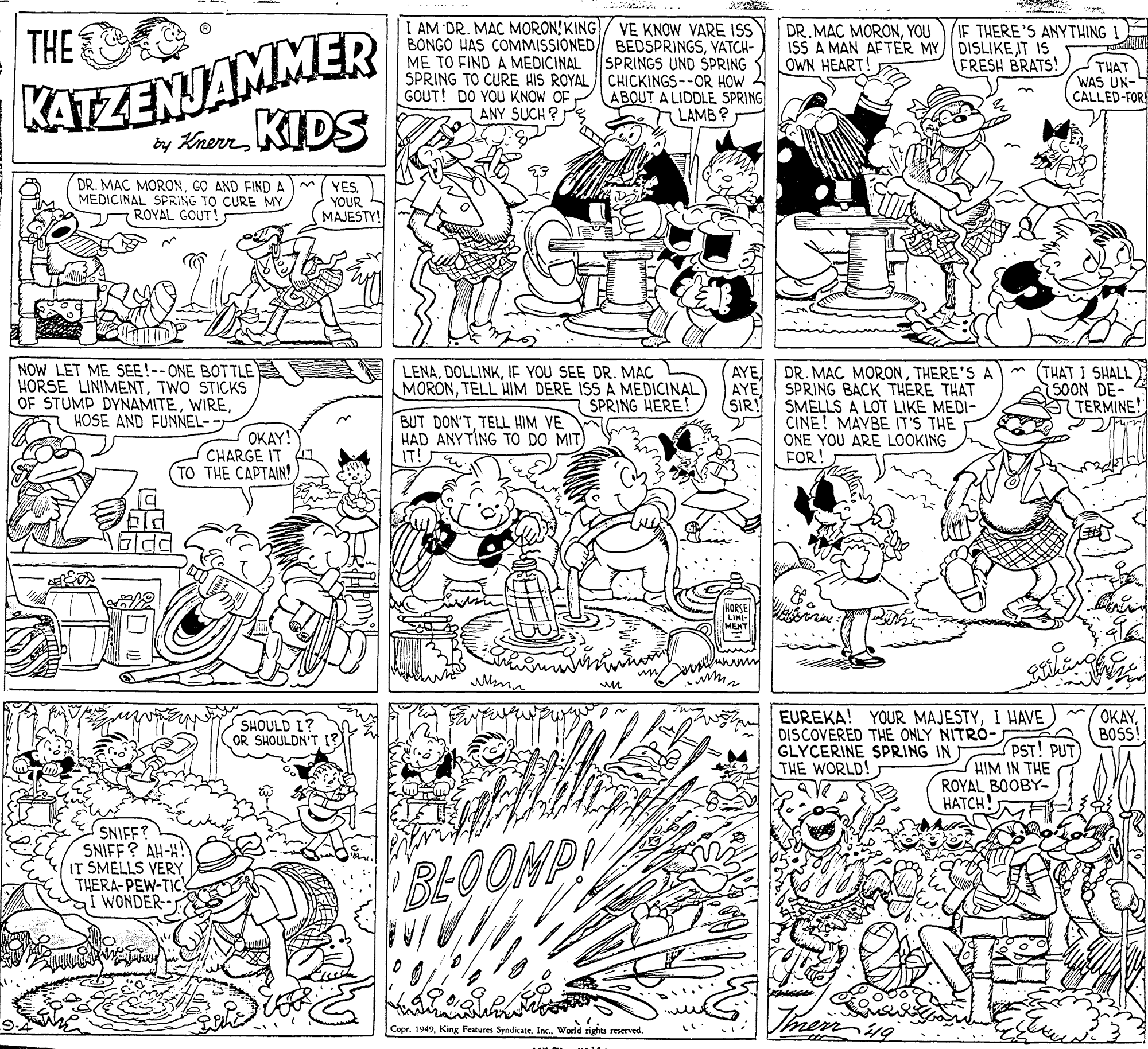 Rectangle OCR: KATZENJAMMER y Kherm KIDS I AM DR. MAC MORON! KING VE KNOW VARE ISS BONGO HAS COMMISSIONED/ BEDSPRINGSVATCH- SPRINGS UND SPRING SPRING TO CURE HIS ROYAL CHICKINGS--OR HOW ABOUT A LIDDLE SPRING TLAMB? DR.MAC MORONYOU ISS A MAN AETER MY OWN HEART! IF THERE'S ANYTHING ! DISLIKE T IS FRESH BRATS! THE ME TO FIND A MEDICINAL THAT WAS UN- CALLED-FOR GOUT! DO YOU KNOW OF ANY SUCH ? DR. MAC MORONG? AND FIND A MEDICINAL SPRING TO CURE MY ROYAL GOUT! YESYOUR MAJESTY! NOW LET ME SEE!--ONE BOTTLE HORSE LINIMENTTWO STICKS OF STUMP DYNAMITEHOSE AND FUNNEL- (THAT I SHALL 50ON DE- TERMINE! AYEIF YOU SEE DR. MAC MORONTELL HIM DERE ISS A MEDICINAL SPRING HERE! DR. MAC MORONTHERE'S A AYE SMELLS A LOT LIKE MEDI- CINE! MAYBE IT'S THE ONE YOU ARE LOOKING FOR! SPRING BACK THÉRE THAT (SIR! OKAY! CHARGE IT TO THE CAPTAIN! BUT DON'TTELL HIM VE HAD ANYTING TO DO MIT) IT! EUREKA! YOUR MAJESTYI HAVE DISCOVERED THE ONLY NITRÓ- GLYCERINE SPRING INJ THE WORLD! OKAYSHOULD I? OR SHOULDN'T I? BOSS! PST! PUT) HIM IN THE ROYAL BOOBY- HATCH SNIFF? SNIFF? AH-H! IT SMELLS VERY THERA-PEW-TIC I WONDER BLOOMP Copr. 1949Inc.. World rights reserved. KATZENJAMMER y Kherm KIDS I AM DR. MAC MORON! KING VE KNOW VARE ISS BONGO HAS COMMISSIONED/ BEDSPRINGSVATCH- SPRINGS UND SPRING SPRING TO CURE HIS ROYAL CHICKINGS--OR HOW ABOUT A LIDDLE SPRING TLAMB? DR.MAC MORONYOU ISS A MAN AETER MY OWN HEART! IF THERE'S ANYTHING ! DISLIKE T IS FRESH BRATS! THE ME TO FIND A MEDICINAL THAT WAS UN- CALLED-FOR GOUT! DO YOU KNOW OF ANY SUCH ? DR. MAC MORONG? AND FIND A MEDICINAL SPRING TO CURE MY ROYAL GOUT! YESYOUR MAJESTY! NOW LET ME SEE!--ONE BOTTLE HORSE LINIMENTTWO STICKS OF STUMP DYNAMITEHOSE AND FUNNEL- (THAT I SHALL 50ON DE- TERMINE! AYEIF YOU SEE DR. MAC MORONTELL HIM DERE ISS A MEDICINAL SPRING HERE! DR. MAC MORONTHERE'S A AYE SMELLS A LOT LIKE MEDI- CINE! MAYBE IT'S THE ONE YOU ARE LOOKING FOR! SPRING BACK THÉRE THAT (SIR! OKAY! CHARGE IT TO THE CAPTAIN! BUT DON'TTELL HIM VE HAD ANYTING TO DO MIT) IT! EUREKA! YOUR MAJESTYI HAVE DISCOVERED THE ONLY NITRÓ- GLYCERINE SPRING INJ THE WORLD! OKAYSHOULD I? OR SHOULDN'T I? BOSS! PST! PUT) HIM IN THE ROYAL BOOBY- HATCH SNIFF? SNIFF? AH-H! IT SMELLS VERY THERA-PEW-TIC I WONDER BLOOMP Copr. 1949King Features SyndicateInc.. World rights reserved.