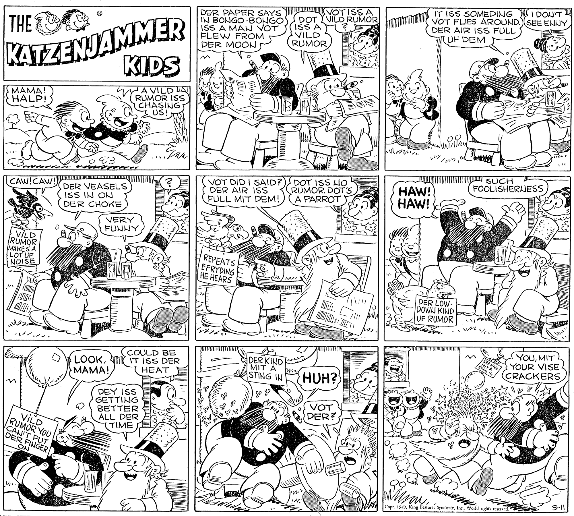 Art OCR: KATZENJAMMER KIDS DER PAPER SAYS IN BONGO-BONGO ISS A MAN VOT FLEW FROM DER MOON VOTISSA DOT YVILD RUMOR ISS A VILD RUMOR IT ISS SOMEDING I DON'T VOT FLIES AROUND.SEE ENNY DER AIR ISS FULL (UF DEM THE MAMA! HALP! A VILD LA RUMOR ISS CHASING US! SUCH FOOLISHERJESS VOT DID I SAID? DER AIR ISS FULL MIT DEM! DOT ISS HO RUMOR. DOT'S A PARROT HAW! HAW! CAW!CAW! DER VEASELS IsS IN ON DER CHOKE VERY FUNNYVILD RUMOR MAKES A REPEATS EFRYDING ?? ??ARS NOISE DER LOW- DOWN KIND UF RUMOR COULD BE LOOKM IT ISS DER HEAT DER KIND MIT A STING IN YOUMIT YOUR VISE CRACKERS MAMA! HUH? DEY ISS GETTING BETTER ALL DER (TIME VOT DER? VILD RUMOR YOU FINGER ON Copr. 1949World tiglhts re KATZENJAMMER KIDS DER PAPER SAYS IN BONGO-BONGO ISS A MAN VOT FLEW FROM DER MOON VOTISSA DOT YVILD RUMOR ISS A VILD RUMOR IT ISS SOMEDING I DON'T VOT FLIES AROUND.SEE ENNY DER AIR ISS FULL (UF DEM THE MAMA! HALP! A VILD LA RUMOR ISS CHASING US! SUCH FOOLISHERJESS VOT DID I SAID? DER AIR ISS FULL MIT DEM! DOT ISS HO RUMOR. DOT'S A PARROT HAW! HAW! CAW!CAW! DER VEASELS IsS IN ON DER CHOKE VERY FUNNYVILD RUMOR MAKES A REPEATS EFRYDING ?? ??ARS NOISE DER LOW- DOWN KIND UF RUMOR COULD BE LOOKM IT ISS DER HEAT DER KIND MIT A STING IN YOUMIT YOUR VISE CRACKERS MAMA! HUH? DEY ISS GETTING BETTER ALL DER (TIME VOT DER? VILD RUMOR YOU FINGER ON Copr. 1949King Features SyndicateWorld tiglhts re