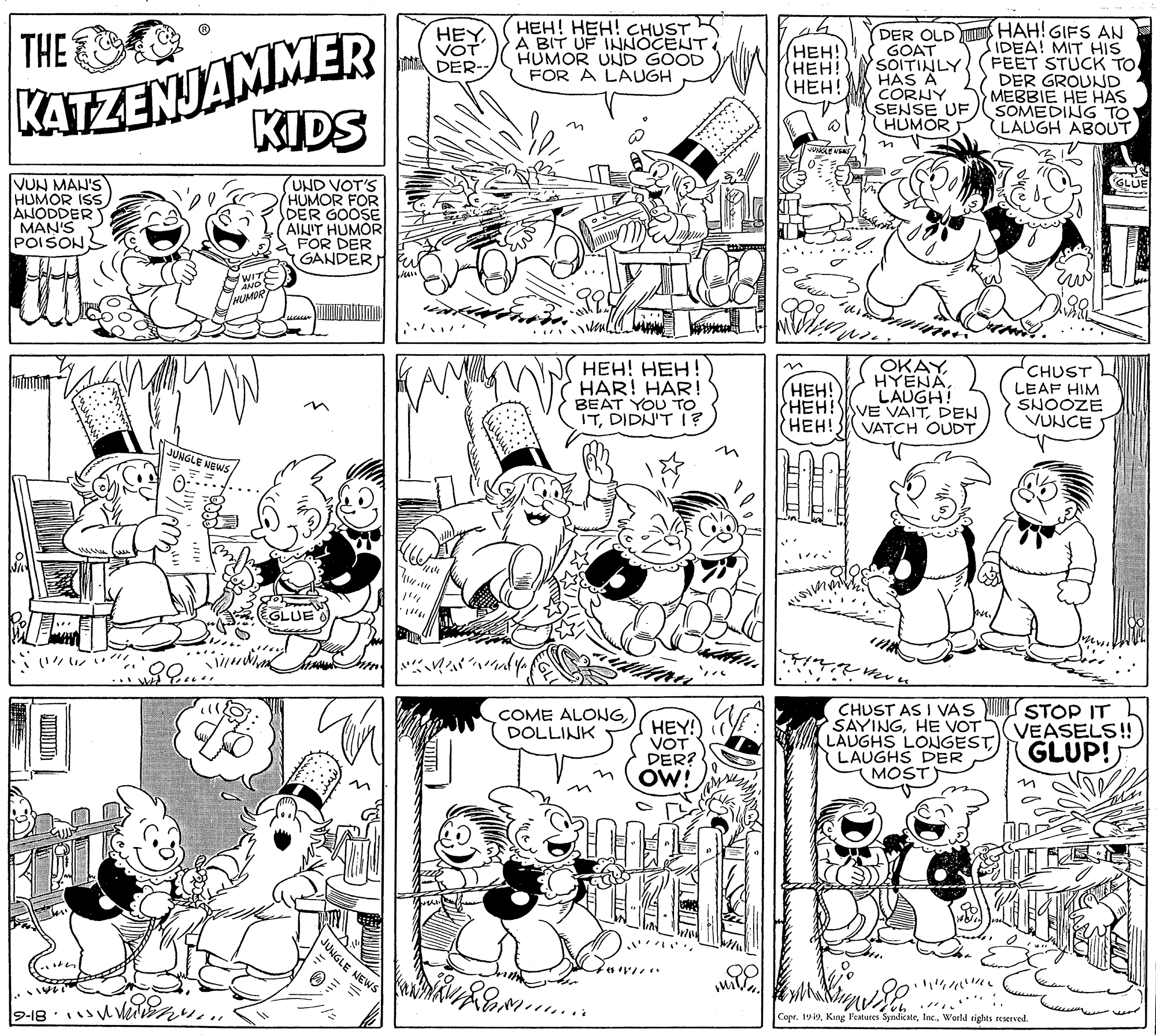 Art OCR: KATEZENJAMMER KIDS HEH! HEH! CHUST K DER OLD HAH! GIFS AN GOAT SOITINLY ( FEET STUCK TO HAS A CORNY SENSE UF HUMOR THE HEY A BIT UF INNOCENT. HEYIDEA! MIT HIS (???! HEH! (HEH! VOT DER- HUMOR UND GOOD FOR A LAUGH DER GROUND MEBBIE HE HAS SOMEDING TO LAUGH ABOUTVUN MAH'S HUMOR ISS ANODDER MAN'S POISONS GLUE UND VOT'S HUMOR FOR DER GOOSE AINIT HUMOR FOR DER GANDER ..... .. HEH! HEH! HAR! HAR! BEAT YOU TO ITDIDN'T I? OKAYLAUGH! HEH!VE VAITDEN VATCH OUDTCHUST LEAF HIM SNOOZE VUNCE HEH! HEH! JUNGLE NEWS GLUE CHUST AS I VAS SAYINGHE VOT LAUGHS LONGESTLAUGHS DER MOST STOP IT VEASELS!! GLUP!) COME ALONGDOLLINK HEY! VOT DER? OW! UNGLE NEWS ??? wor Copr. 1919World tights reserved. KATEZENJAMMER KIDS HEH! HEH! CHUST K DER OLD HAH! GIFS AN GOAT SOITINLY ( FEET STUCK TO HAS A CORNY SENSE UF HUMOR THE HEY A BIT UF INNOCENT. HEYIDEA! MIT HIS (???! HEH! (HEH! VOT DER- HUMOR UND GOOD FOR A LAUGH DER GROUND MEBBIE HE HAS SOMEDING TO LAUGH ABOUTVUN MAH'S HUMOR ISS ANODDER MAN'S POISONS GLUE UND VOT'S HUMOR FOR DER GOOSE AINIT HUMOR FOR DER GANDER ..... .. HEH! HEH! HAR! HAR! BEAT YOU TO ITDIDN'T I? OKAYLAUGH! HEH!VE VAITDEN VATCH OUDTCHUST LEAF HIM SNOOZE VUNCE HEH! HEH! JUNGLE NEWS GLUE CHUST AS I VAS SAYINGHE VOT LAUGHS LONGESTLAUGHS DER MOST STOP IT VEASELS!! GLUP!) COME ALONGDOLLINK HEY! VOT DER? OW! UNGLE NEWS ?? ? wor Copr. 1919Kang Features SyndicateWorld tights reserved.