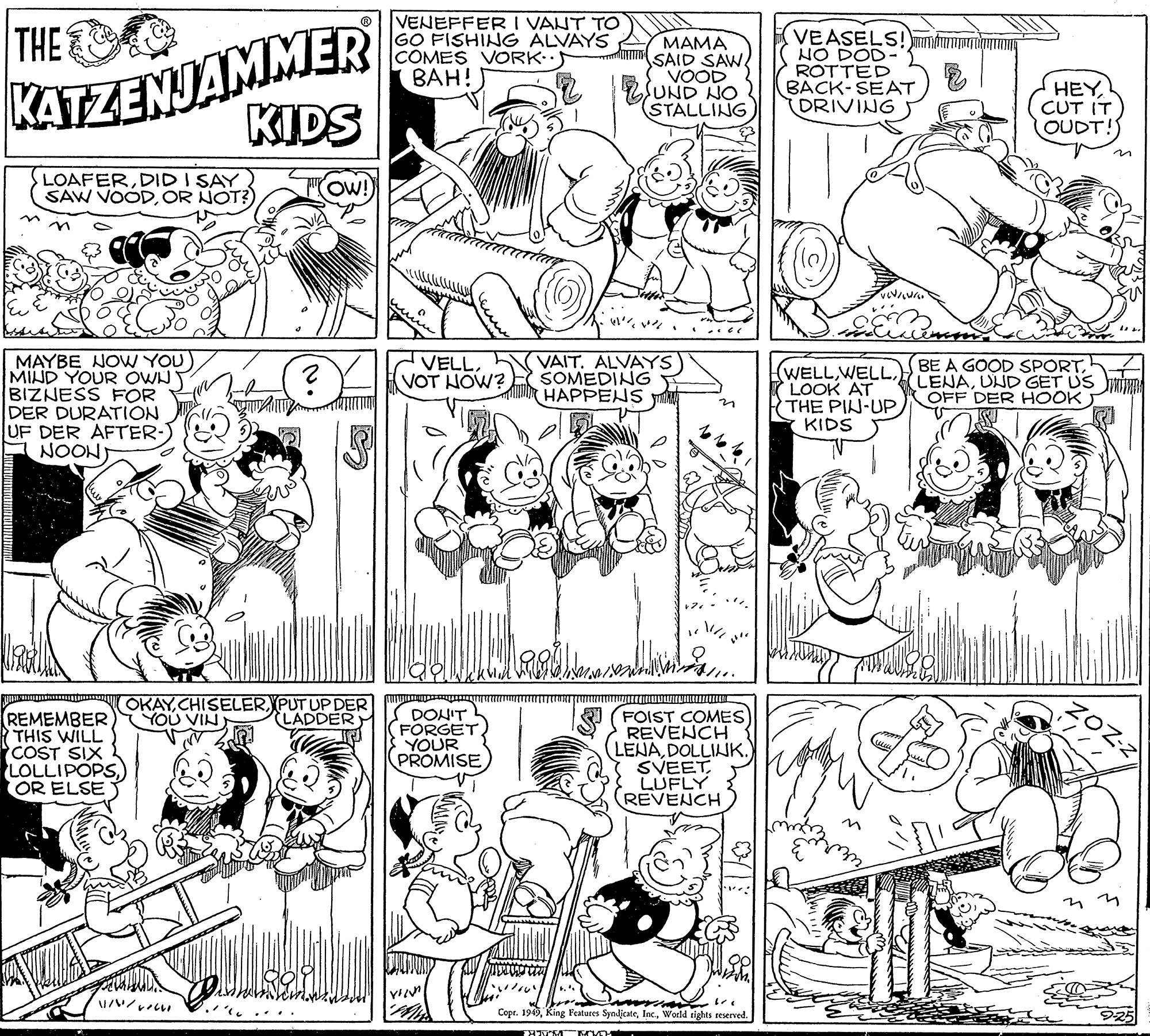Art OCR: KATZENJAMMER KIDS VENEFFER I VANT TO GO FISHING ALVAYS COMES VORK:· BAH! THE MAMA SAID SAW VOOD UND NO STALLING VEASELS! HO DOD- ROTTED BACK-SEAT (DRIVING inu HEYCUT IT OUDT!) LOAFERDID I SAY SAW VOODOR NOT?) ?? ? ? MAYBE NOW YOU) MIND YOUR OWN Y BIZNESS FOR DER DURATION UF DER AFTER-) NOON) VELLVOT HOW? VAIT. ALVAYS SOMEDING HAPPENS (WELLI LOOK AT THE PIN-UP KIDS BE A GOOD SPORT. (LENAUND GET US MIHD OFF DER HOOK OKAYPUT UP DER YOU VIN REMEMBER R THIS WILL COST SIX LOLLIPOPSOR ELSE DONIT FORGET YOUR PROMISE FOIST COMES REVENCH LENADOLLIK. SVEET LUFLY REVENCH LADDER ?? Copr. 1949World tights reserved. ?? KATZENJAMMER KIDS VENEFFER I VANT TO GO FISHING ALVAYS COMES VORK:· BAH! THE MAMA SAID SAW VOOD UND NO STALLING VEASELS! HO DOD- ROTTED BACK-SEAT (DRIVING inu HEYCUT IT OUDT!) LOAFERDID I SAY SAW VOODOR NOT?) ? ? ? ? MAYBE NOW YOU) MIND YOUR OWN Y BIZNESS FOR DER DURATION UF DER AFTER-) NOON) VELLVOT HOW? VAIT. ALVAYS SOMEDING HAPPENS (WELLI LOOK AT THE PIN-UP KIDS BE A GOOD SPORT. (LENAUND GET US MIHD OFF DER HOOK OKAYPUT UP DER YOU VIN REMEMBER R THIS WILL COST SIX LOLLIPOPSOR ELSE DONIT FORGET YOUR PROMISE FOIST COMES REVENCH LENADOLLIK. SVEET LUFLY REVENCH LADDER ?? Copr. 1949King Features SynljcateWorld tights reserved. ??
