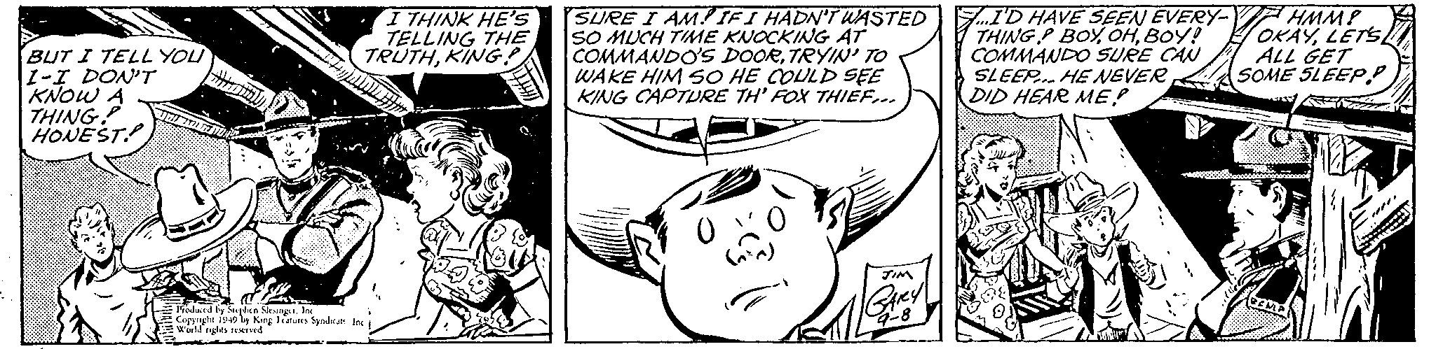 Art OCR: BUT I TELL YOU 1-I DON'T KNOW A THING HONEST I THINK HE'S TELLING THE TRUTHKING! SURE I AM!IFI HADN'T WASTED SO MUCH TIME KNOCKING AT COMMANDO'S DOORTRYIN' TO WAKE HIM SO HE COULD SEE KING CAPTURE TH' FOX THIEF... F.I'D HAVE SEEN EVERY- F HMM! THING P BOY OHBOY! COMMANDO SURE CAN SLEEP. HE NEVER DID HEAR ME? OKÄYLETS ALL GET SOME SLEEP.P Frodurd by Shen Neungt. InK Copynght iy49 by King latures Sytdkar In Wuild nghts Ied BUT I TELL YOU 1-I DON'T KNOW A THING HONEST I THINK HE'S TELLING THE TRUTHKING! SURE I AM!IFI HADN'T WASTED SO MUCH TIME KNOCKING AT COMMANDO'S DOORTRYIN' TO WAKE HIM SO HE COULD SEE KING CAPTURE TH' FOX THIEF... F.I'D HAVE SEEN EVERY- F HMM! THING P BOY OHBOY! COMMANDO SURE CAN SLEEP. HE NEVER DID HEAR ME? OKÄYLETS ALL GET SOME SLEEP.P Frodurd by Shen Neungt. InK Copynght iy49 by King latures Sytdkar In Wuild nghts Ied