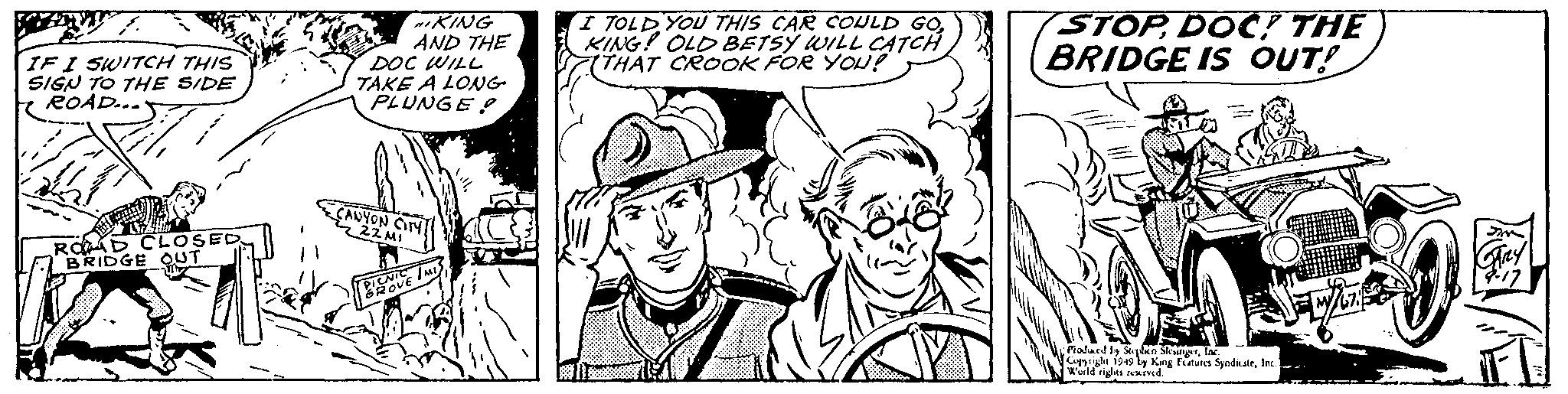 Cartoon OCR: IF I SWITCH THIS SIGN TO THHE SIDE ROAD... KING AND THE DOC WILL TAKE A LONG PLUNGE ? I TOLD YOU THIS CAR COULD GO. KING! OLD BETSY WILL CATCH (THAT CROOK FOR YOU! STOPDOC THE BRIDGE IS OUT! CAUYON ONT ROAD CLOSED BRIDGE OUT OVE I Pialand y Soplen SkngrTa. Cusrigle 1949 ly King Fatures SyadaleInc. Wuild rits reIved. IF I SWITCH THIS SIGN TO THHE SIDE ROAD... KING AND THE DOC WILL TAKE A LONG PLUNGE ? I TOLD YOU THIS CAR COULD GO. KING! OLD BETSY WILL CATCH (THAT CROOK FOR YOU! STOPDOC THE BRIDGE IS OUT! CAUYON ONT ROAD CLOSED BRIDGE OUT OVE I Pialand y Soplen SkngrTa. Cusrigle 1949 ly King Fatures SyadaleInc. Wuild rits reIved.