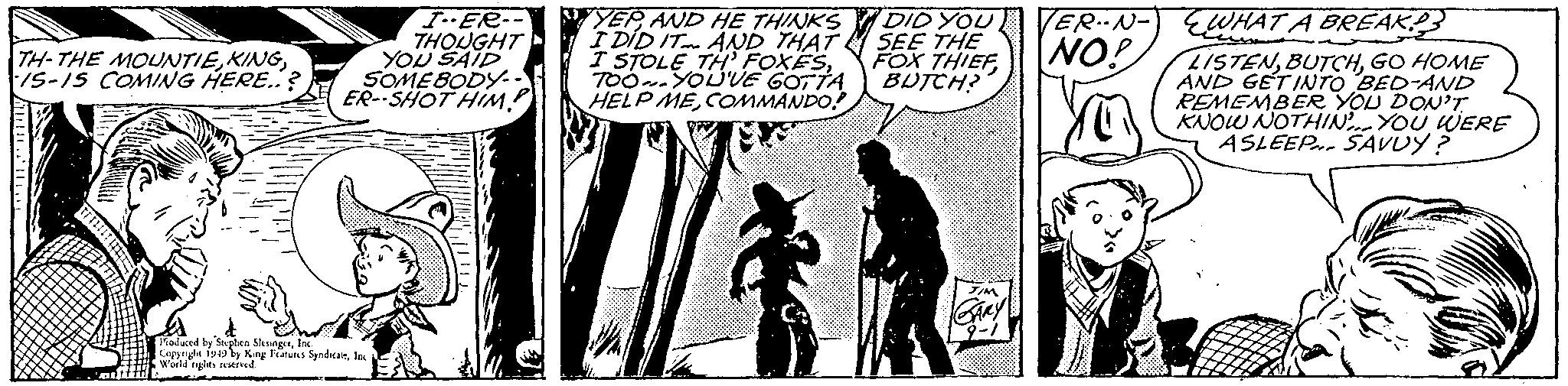 Monochrome OCR: TH-THE MOUNTIEIS-15 COMING HERE..? B I-ER-- THOUGHT YOU SAID SOMEBODY... ER-SHOT HIM? Produced by Stephen SlesingetInc. Copyright 1949 by King Features SyndicateInc World rights reserved. YEPAND HE THINKS I DID IT AND THAT I STOLE TH' FOXESTOOYOU'VE GOTTA HELP MECOMMANDO? DID YOU SEE THE FOX THIEF BUTCH? ER-N- NO! WHAT A BREAK LISTENGO HOME AND GET INTO BED-AND REMEMBER YOU DON'T KNOW NOTHIN. YOU WERE ASLEEP SAVUY? Wilns JIM GARY TH - THE MOUNTIEIS - 15 COMING HERE .. ? B I - ER- THOUGHT YOU SAID SOMEBODY ... ER - SHOT HIM ? Produced by Stephen SlesingetInc. Copyright 1949 by King Features SyndicateInc World rights reserved . YEPAND HE THINKS I DID IT AND THAT I STOLE TH ' FOXESTOOYOU'VE GOTTA HELP MECOMMANDO ? DID YOU SEE THE FOX THIEF BUTCH ? ER - N NO ! WHAT A BREAK LISTENGO HOME AND GET INTO BED - AND REMEMBER YOU DON'T KNOW NOTHIN . YOU WERE ASLEEP SAVUY ? Wilns JIM GARY