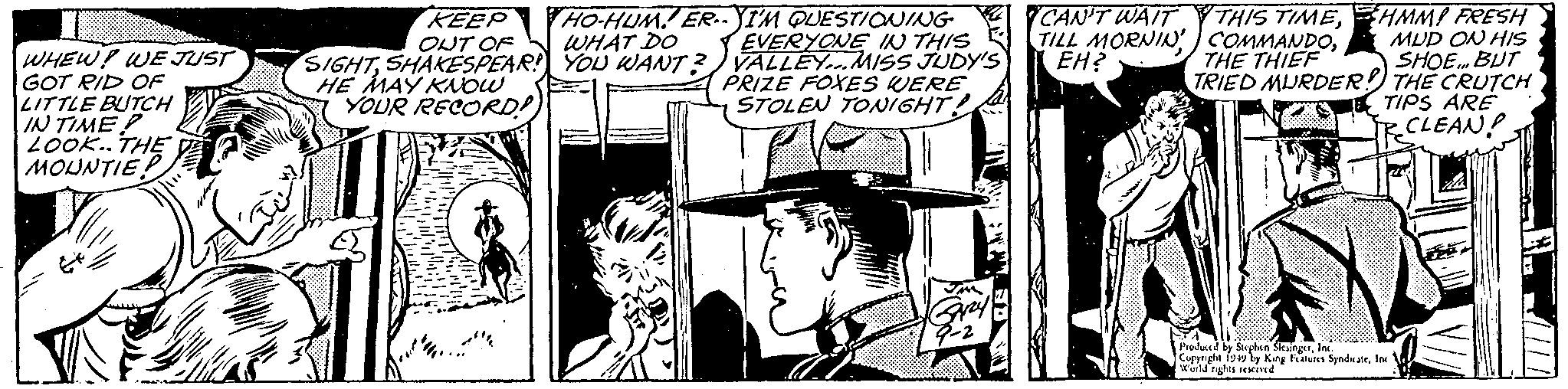 Illustration OCR: WHEW! WE JUST GOT RID OF LITTLE BUTCH IN TIME? LOOK.. THE MOUNTIE! KEEP OUT OF SIGHTSHAKESPEAR! HE MAY KNOW YOUR RECORD! HO-HUM. ER. YI'M QUESTIONING WHAT DO YOU WANT? EVERYONE IN THIS VALLEY... MISS JUDY'S PRIZE FOXES WERE STOLEN TONIGHT! Grzy CAN'T WAIT TILL MORNIN' EH? THIS TIMETHE THIEF HMM! FRESH MUD ON HIS SHOE... BUT TRIED MURDER! THE CRUTCH TIPS ARE CLEAN! Produced by Stephen SlesingerInc. Copyright 1949 by King Features SyndicateInc. W'orld rights reserved WHEW ! WE JUST GOT RID OF LITTLE BUTCH IN TIME ? LOOK .. THE MOUNTIE ! KEEP OUT OF SIGHTSHAKESPEAR ! HE MAY KNOW YOUR RECORD ! HO - HUM . ER . YI'M QUESTIONING WHAT DO YOU WANT ? EVERYONE IN THIS VALLEY ... MISS JUDY'S PRIZE FOXES WERE STOLEN TONIGHT ! Grzy CAN'T WAIT TILL MORNIN ' EH ? THIS TIMETHE THIEF HMM ! FRESH MUD ON HIS SHOE ... BUT TRIED MURDER ! THE CRUTCH TIPS ARE CLEAN ! Produced by Stephen SlesingerInc. Copyright 1949 by King Features SyndicateInc. W'orld rights reserved