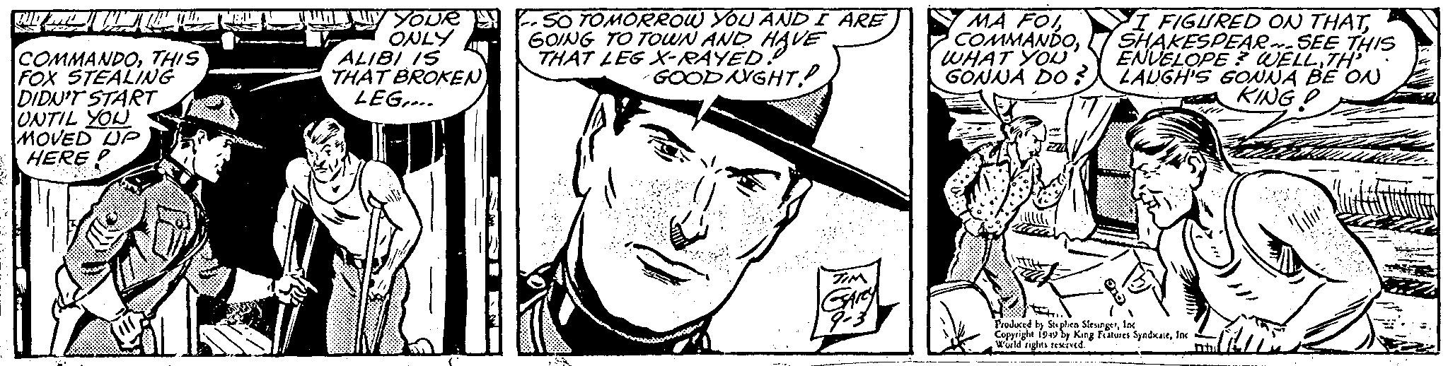 Comic book OCR: WOM COMMANDOTHIS FOX STEALING DIDN'T START UNTIL YOU MOVED UP HERE YOUR ONLY ALIBI IS THAT BROKEN) LEG.... SO TOMORROW YOU AND I ARE GOING TO TOWN AND HAVE THAT LEG X-RAYED!! GOOD NIGHT? 2 TIM GARY 9-3 MA FOISHAKESPEAR-SEE THIS ENVELOPE? WELLTH² WHAT YOU GONNA DO? LAUGH'S GONNA BE ON KING P Produced by Stephen SlesingerInc. Copyright 1949 by King Features SyndicateInc World rights reserved. Bad WOM COMMANDOTHIS FOX STEALING DIDN'T START UNTIL YOU MOVED UP HERE YOUR ONLY ALIBI IS THAT BROKEN ) LEG .... SO TOMORROW YOU AND I ARE GOING TO TOWN AND HAVE THAT LEG X - RAYED !! GOOD NIGHT ? 2 TIM GARY 9-3 MA FOII FIGURED ON THATSHAKESPEAR - SEE THIS ENVELOPE ? WELLTH² WHAT YOU GONNA DO ? LAUGH'S GONNA BE ON KING P Produced by Stephen SlesingerInc. Copyright 1949 by King Features SyndicateInc World rights reserved . Bad