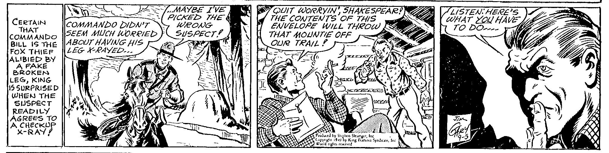 Art OCR: CERTAIN THAT COMMANDO BILL IS THE FOX THIEF ALIBIED BY A FAKE BROKEN LEGKING 15 SURPRISED WHEN THE SUSPECT READILY AGREES TO A CHECKUP X-RAY! COMMANDO DIDN'T SEEM MUCH WORRIED ABOUT HAVING HIS LEG X-RAYED... 7...MAYBE I'VE PICKED THE WRONG SUSPECT HO 2 QUIT WORRYIN'SHAKESPEAR! THE CONTENTS OF THIS ENVELOPE WILL THROWTHAT MOUNTIE OFF OUR TRAIL! WWW Jaka JO JEGREEC Produced by Stephen SlesingerInc Copyright 1949 by King Features SyndicateInc World rights reserved. LISTEN: HERE'S WHAT YOU HAVE TO DO JIM GARY 9-5 C - Clas CERTAIN THAT COMMANDO BILL IS THE FOX THIEF ALIBIED BY A FAKE BROKEN LEGKING 15 SURPRISED WHEN THE SUSPECT READILY AGREES TO A CHECKUP X - RAY ! COMMANDO DIDN'T SEEM MUCH WORRIED ABOUT HAVING HIS LEG X - RAYED ... 7 ... MAYBE I'VE PICKED THE WRONG SUSPECT HO 2 QUIT WORRYIN 'SHAKESPEAR ! THE CONTENTS OF THIS ENVELOPE WILL THROWTHAT MOUNTIE OFF OUR TRAIL ! WWW Jaka JO JEGREEC Produced by Stephen SlesingerInc Copyright 1949 by King Features SyndicateInc World rights reserved . LISTEN : HERE'S WHAT YOU HAVE TO DO JIM GARY 9-5 C - Clas