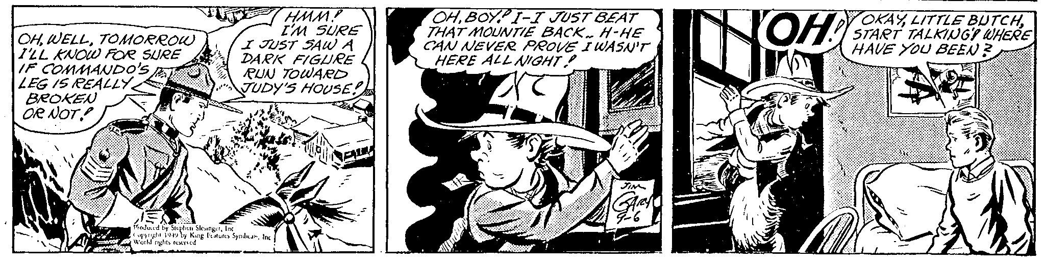 Fiction OCR: OHTOMORROW I'LL KNOW FOR SURE IF COMMANDO'S LEG IS REALLY BROKEN OR NOT!! TU HMM! I'M SURE I JUST SAW A DARK FIGURE RUN TOWARD JUDY'S HOUSE!! Produced by Stephen SlesingerInc Copyright 1949 by King Features SyndicateInc World rights reserved. OHBOY I-I JUST BEAT THAT MOUNTIE BACK H-HE CAN NEVER PROVE I WASN'T HERE ALL NIGHT! are TR JIN 9-6 OH! JE OKAYSTART TALKING! WHERE HAVE YOU BEEN? OHTOMORROW I'LL KNOW FOR SURE IF COMMANDO'S LEG IS REALLY BROKEN OR NOT !! TU HMM ! I'M SURE I JUST SAW A DARK FIGURE RUN TOWARD JUDY'S HOUSE !! Produced by Stephen SlesingerInc Copyright 1949 by King Features SyndicateInc World rights reserved . OHBOY I - I JUST BEAT THAT MOUNTIE BACK H - HE CAN NEVER PROVE I WASN'T HERE ALL NIGHT ! are TR JIN 9-6 OH ! JE OKAYLITTLE BUTCHSTART TALKING ! WHERE HAVE YOU BEEN ?