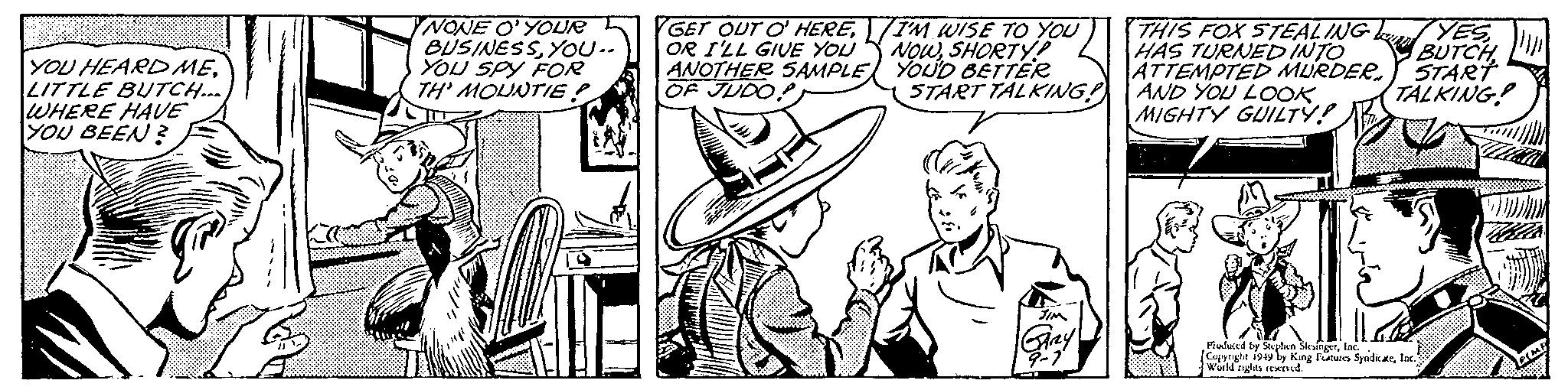 Hat OCR: YOU HEARD MELITTLE BUTCH... WHERE HAVE YOU BEEN? NONE O'YOUR BUSINESSYOU.. YOU SPY FOR TH' MOUNTIE! GET OUT O' HEREOR I'LL GIVE YOU ANOTHER SAMPLE OF JUDO I'M WISE TO YOU NOWSHORTY! YOU'D BETTER START TALKING! JIM GARY 9-1 THIS FOX STEALING HAS TURNED INTO ATTEMPTED MURDER AND YOU LOOK. MIGHTY GUILTY! YES BUTCHSTART TALKING! Produced by Stephen SlesingerInc. Copyright 1949 by King Features SyndicateInc. World rights reserved. YOU HEARD MELITTLE BUTCH ... WHERE HAVE YOU BEEN ? NONE O'YOUR BUSINESSYOU .. YOU SPY FOR TH ' MOUNTIE ! GET OUT O ' HEREOR I'LL GIVE YOU ANOTHER SAMPLE OF JUDO I'M WISE TO YOU NOWSHORTY ! YOU'D BETTER START TALKING ! JIM GARY 9-1 THIS FOX STEALING HAS TURNED INTO ATTEMPTED MURDER AND YOU LOOK . MIGHTY GUILTY ! YES BUTCHSTART TALKING ! Produced by Stephen SlesingerInc. Copyright 1949 by King Features SyndicateInc. World rights reserved .
