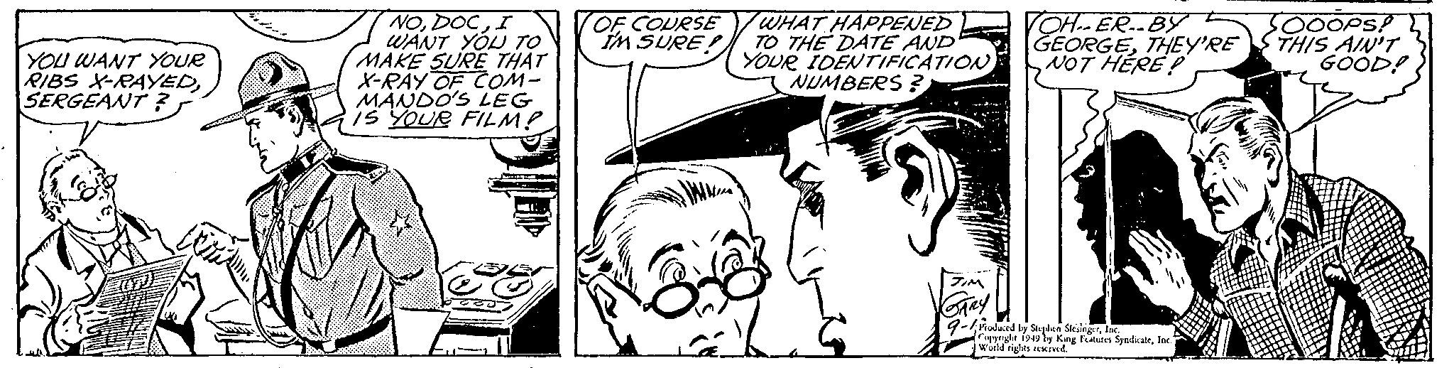 Line OCR: YOU WANT YOUR RIBS X-RAYEDSERGEANT ? NOI WANT YOU TO MAKE SURE THAT X-RAY OF COM- MANDO'S LEG IS YOUR FILM? OF COURSE IM SURE) WHAT HAPPENED TO THE DATE AND YOUR IDENTIFICATION NUMBERS? JIM GARY VOH-ER. BY GEORGETHEY'RE NOT HERE? Produced by Stephen SlesingerInc. Copyright 1949 by King Features SyndicateInc." World rights reserved. OOOPS! THIS AIN'T GOOD! YOU WANT YOUR RIBS X - RAYEDSERGEANT ? NOI WANT YOU TO MAKE SURE THAT X - RAY OF COM MANDO'S LEG IS YOUR FILM ? OF COURSE IM SURE ) WHAT HAPPENED TO THE DATE AND YOUR IDENTIFICATION NUMBERS ? JIM GARY VOH - ER . BY GEORGETHEY'RE NOT HERE ? Produced by Stephen SlesingerInc. Copyright 1949 by King Features SyndicateInc. " World rights reserved . OOOPS ! THIS AIN'T GOOD !