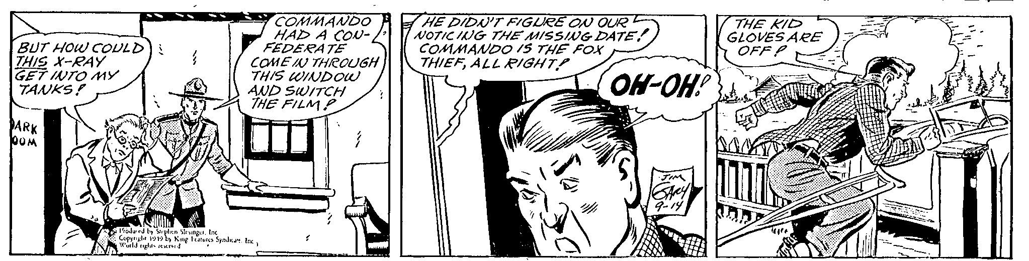 Publication OCR: BUT HOW COULD) : THIS X-RAY GET INTO MY TANKS! DARK bom } COMMANDO HAD A CON- FEDERATE COME IN THROUGH THIS WINDOW AND SWITCH THE FILMP Produced by Stephen SlesingerInc Copyright 1949 by King Features Syndicate. IncWorld rights reserved HE DIDN'T FIGURE ON OUR NOTICING THE MISSING DATE! COMMANDO IS THE FOX THIEFALL RIGHT? El OH-OH! JIM SARY 9-14 THE KID GLOVES ARE OFFP 1777 Jan BUT HOW COULD ) : THIS X - RAY GET INTO MY TANKS ! DARK bom } COMMANDO HAD A CON FEDERATE COME IN THROUGH THIS WINDOW AND SWITCH THE FILMP Produced by Stephen SlesingerInc Copyright 1949 by King Features Syndicate . IncWorld rights reserved HE DIDN'T FIGURE ON OUR NOTICING THE MISSING DATE ! COMMANDO IS THE FOX THIEFALL RIGHT ? El OH - OH ! JIM SARY 9-14 THE KID GLOVES ARE OFFP 1777 Jan