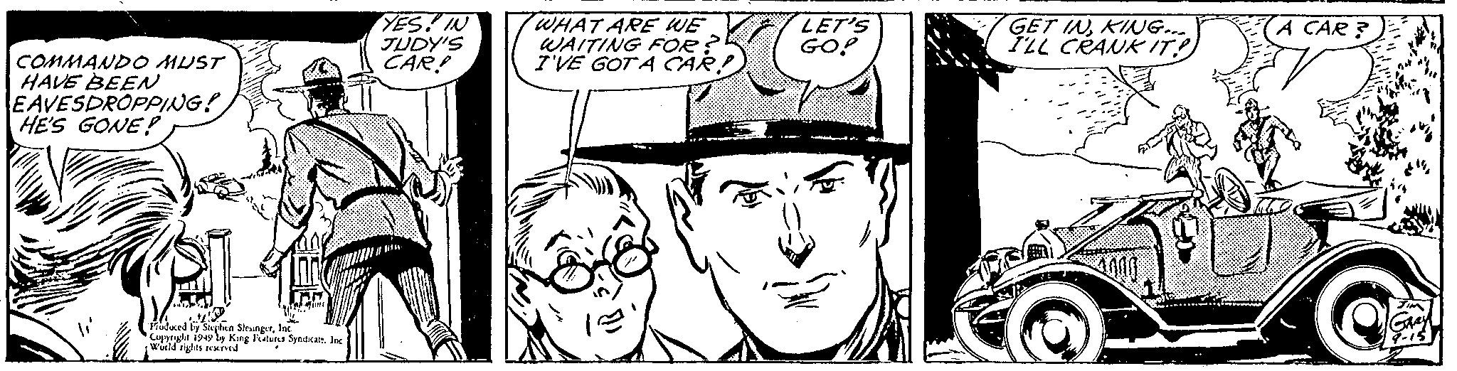 Font OCR: COMMANDO MUST HAVE BEEN EAVESDROPPING! HE'S GONE!? Tha TH Froduced by Stephen SlesingerInc. Copyright 1949 by King Features Syndicale. Inc. World rights reserved YES! IN JUDY'S CAR! JA WHAT ARE WE WAITING FOR? I'VE GOT A CAR! 13 ? LET'S GO! GET INKING.... I'LL CRANK IT!) A CAR? 84% JIM GARY 9-15 COMMANDO MUST HAVE BEEN EAVESDROPPING ! HE'S GONE !? Tha TH Froduced by Stephen SlesingerInc. Copyright 1949 by King Features Syndicale . Inc. World rights reserved YES ! IN JUDY'S CAR ! JA WHAT ARE WE WAITING FOR ? I'VE GOT A CAR ! 13 ? LET'S GO ! GET INKING .... I'LL CRANK IT ! ) A CAR ? 84 % JIM GARY 9-15