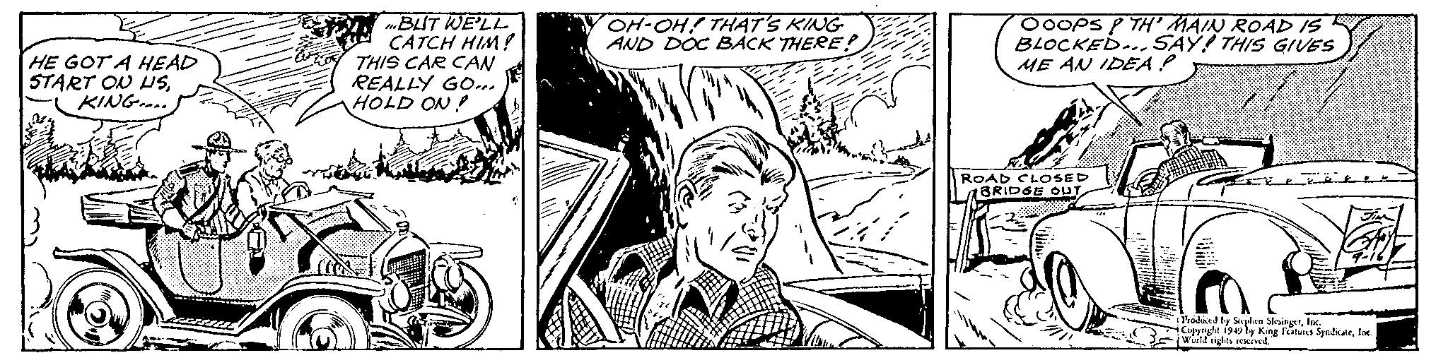 Comic book OCR: HE GOT A HEAD START ON USKING.... BUT WE'LL CATCH HIM! THIS CAR CAN REALLY GO... HOLD ON! OH-OH! THAT'S KING AND DOC BACK THERE! OOOPSP TH' MAIN ROAD IS BLOCKED... SAY! THIS GIVES ME AN IDEA P ROAD CLOSED BRIDGE OUT Produced by Stephen SlesingerInc. Copyright 1949 by King Features SyndicateInc. World rights reserved. HE GOT A HEAD START ON USKING .... BUT WE'LL CATCH HIM ! THIS CAR CAN REALLY GO ... HOLD ON ! OH - OH ! THAT'S KING AND DOC BACK THERE ! OOOPSP TH ' MAIN ROAD IS BLOCKED ... SAY ! THIS GIVES ME AN IDEA P ROAD CLOSED BRIDGE OUT Produced by Stephen SlesingerInc. Copyright 1949 by King Features SyndicateInc. World rights reserved .