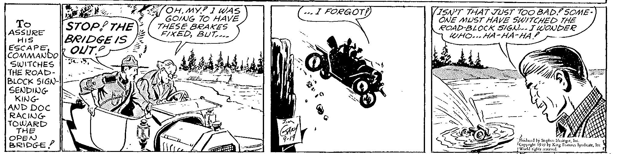 Automotive design OCR: To ASSURE HIS ESCAPECOMMANDO SWITCHES THE ROAD- BLOCK SIGN-|| SENDING KING AND DOC RACING TOWARD THE OPEN BRIDGE STOP! THE BRIDGE IS OUT? OHMYP I WAS GOING TO HAVE THESE BRAKES FIXEDBUT.... S1C TRET I FORGOT! Rov JIM GARY 9-19 -G VISN'T THAT JUST TOO BAD! SOME- ONE MUST HAVE SWITCHED THE ROAD-BLOCK SIGN... I WONDER WHO... HA-HA-HA! TEM Produced by Stephen SlesingerInc. Copyright 1949 by King Features SyndicateInc. World rights reserved. To ASSURE HIS ESCAPECOMMANDO SWITCHES THE ROAD BLOCK SIGN- || SENDING KING AND DOC RACING TOWARD THE OPEN BRIDGE STOP ! THE BRIDGE IS OUT ? OHMYP I WAS GOING TO HAVE THESE BRAKES FIXEDBUT .... S1C TRET I FORGOT ! Rov JIM GARY 9-19 -G VISN'T THAT JUST TOO BAD ! SOME ONE MUST HAVE SWITCHED THE ROAD - BLOCK SIGN ... I WONDER WHO ... HA - HA - HA ! TEM Produced by Stephen SlesingerInc. Copyright 1949 by King Features SyndicateInc. World rights reserved .