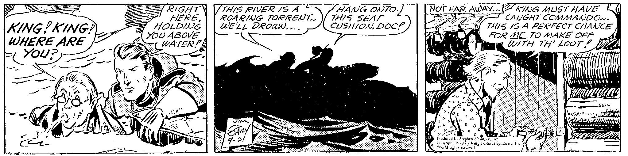 Humour OCR: KING! KING! WHERE ARE YOU? RIGHT HEREHOLDING YOU ABOVE WATER! THIS RIVER IS A ROARING TORRENT.. WE'LL DROWN.... JIM SARY 9-21 HANG ONTO THIS SEAT NOT FAR AWAY... KING MUST HAVE CAUGHT COMMANDO... THIS IS A PERFECT CHANCE FOR ME TO MAKE OFF WITH TH' LOOT? Produced by Stephen SlesingerInc Copyright 1949 by King Features SyndicateInc World rights reserved. 121411. hila KING ! KING ! WHERE ARE YOU ? RIGHT HEREHOLDING YOU ABOVE WATER ! THIS RIVER IS A ROARING TORRENT .. WE'LL DROWN .... JIM SARY 9-21 HANG ONTO THIS SEAT NOT FAR AWAY ... KING MUST HAVE CAUGHT COMMANDO ... THIS IS A PERFECT CHANCE FOR ME TO MAKE OFF WITH TH ' LOOT ? Produced by Stephen SlesingerInc Copyright 1949 by King Features SyndicateInc World rights reserved . 121411 . hila