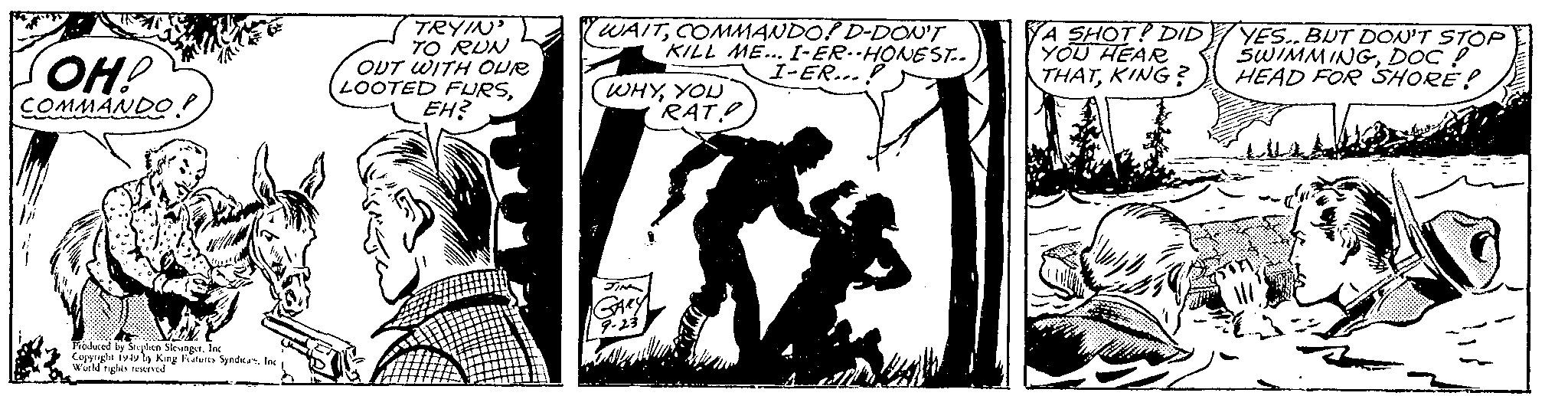 Comics OCR: OH! COMMANDO FRON Produced by Stephen SlesingerInc Copyright 1949 by King Features Syndica. Inc World rights reserved TRYIN' TO RUN OUT WITH oupe LOOTED FURSEH? WAITCOMMANDO? D-DON'T KILL ME... I-ER-HONEST.. WHYYOU RAT. JIM GAey I-ER...! YA SHOT! DID YOU HEAR THATKING? = YES. BUT DON'T STOP SWIMMINGDOC ! HEAD FOR SHORE! OH ! COMMANDO FRON Produced by Stephen SlesingerInc Copyright 1949 by King Features Syndica . Inc World rights reserved TRYIN ' TO RUN OUT WITH oupe LOOTED FURSEH ? WAITCOMMANDO ? D - DON'T KILL ME ... I - ER - HONEST .. WHYYOU RAT . JIM GAey I - ER ... ! YA SHOT ! DID YOU HEAR THATKING ? = YES . BUT DON'T STOP SWIMMINGDOC ! HEAD FOR SHORE !