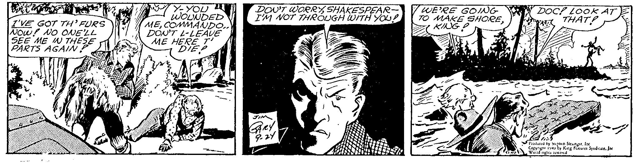 Fictional character OCR: I'VE GOT TH'FURS NOW! NO ONE'LL SEE ME IN THESE PARTS AGAIN? Y-YOU WOUNDED MECOMMANDO.. DON'T L-LEAVE ME HERE T' DIEP DON'T WORRYSHAKESPEAR- I'M NOT THROUGH WITH YOU? JIM GARY9-24 PRINT WE'RE GOING TO MAKE SHOREKING P DOC! LOOK AT THAT? Produced by Stephen SiesingerInc Copyright iyay by King Features Syndicate. Inc World rights reserved I'VE GOT TH'FURS NOW ! NO ONE'LL SEE ME IN THESE PARTS AGAIN ? Y - YOU WOUNDED MECOMMANDO .. DON'T L - LEAVE ME HERE T ' DIEP DON'T WORRYSHAKESPEAR I'M NOT THROUGH WITH YOU ? JIM GARY9-24 PRINT WE'RE GOING TO MAKE SHOREKING P DOC ! LOOK AT THAT ? Produced by Stephen SiesingerInc Copyright iyay by King Features Syndicate . Inc World rights reserved