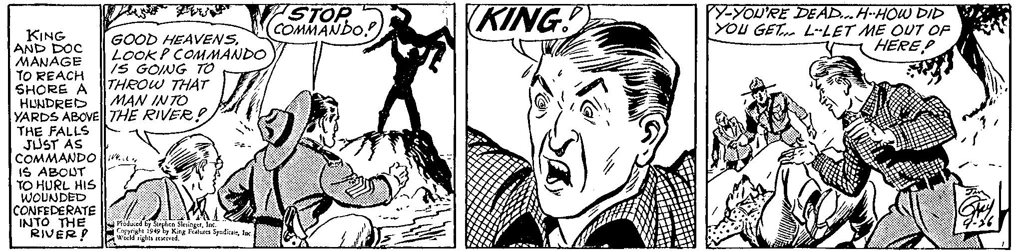 Style OCR: KING AND DOC MANAGE TO REACH SHORE A HUNDRED GOOD HEAVENSLOOKP COMMANDO IS GOING TO THROW THAT MAN INTO YARDS ABOVE THE RIVER! THE FALLS JUST AS COMMANDO W... IS ABOUT TO HURL HIS WOUNDED CONFEDERATE INTO THE RIVER! Produced by Stephen SlesingetInc. Copyright 1949 by King Features SyndicateInc. World rights reserved. STOP COMMANDO! KING!) Y-YOU'RE DEAD... H-HOW DID YOU GET L-LET ME OUT OF HEREP KING AND DOC MANAGE TO REACH SHORE A HUNDRED GOOD HEAVENSLOOKP COMMANDO IS GOING TO THROW THAT MAN INTO YARDS ABOVE THE RIVER ! THE FALLS JUST AS COMMANDO W ... IS ABOUT TO HURL HIS WOUNDED CONFEDERATE INTO THE RIVER ! Produced by Stephen SlesingetInc. Copyright 1949 by King Features SyndicateInc. World rights reserved . STOP COMMANDO ! KING ! ) Y - YOU'RE DEAD ... H - HOW DID YOU GET L - LET ME OUT OF HEREP