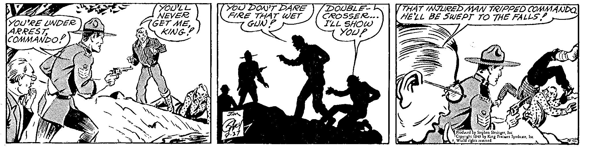 Happy OCR: NA YOU'RE UNDER ARREST COMMANDO! YOU'LL NEVER GET MEYOU DON'T DARE FIRE THAT WET GUN? JAM DOUBLE CROSSER... I'LL SHOW YOU? THAT INJURED MAN TRIPPED COMMANDO HE'LL BE SWEPT TO THE FALLS Produced by Stephen SlesingerInc. Copyright 1949 by King Features Syndicateloc World rights reserved. NA YOU'RE UNDER ARREST COMMANDO ! YOU'LL NEVER GET MEYOU DON'T DARE FIRE THAT WET GUN ? JAM DOUBLE CROSSER ... I'LL SHOW YOU ? THAT INJURED MAN TRIPPED COMMANDO HE'LL BE SWEPT TO THE FALLS Produced by Stephen SlesingerInc. Copyright 1949 by King Features Syndicateloc World rights reserved .