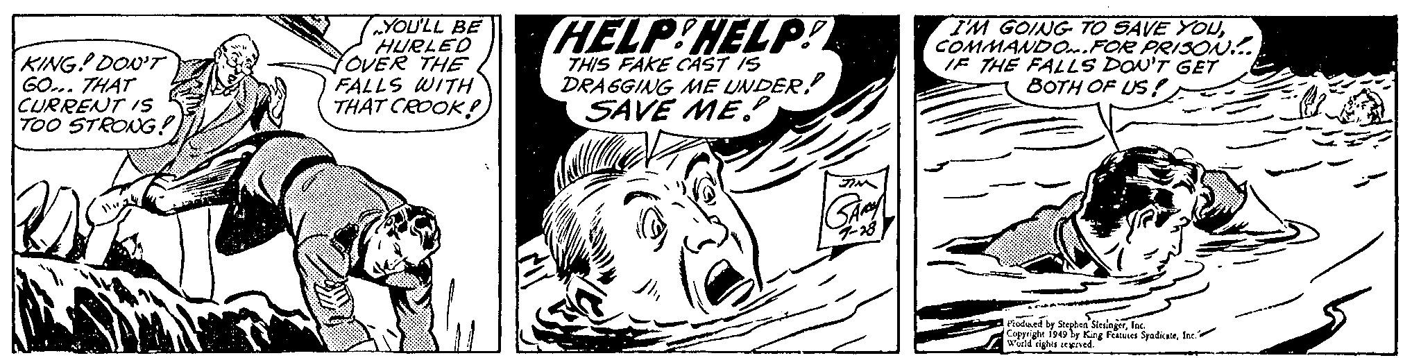 Drawing OCR: KING! DON'T GO... THAT CURRENT IS TOO STRONG!! YOU'LL BE HURLED OVER THE FALLS WITH THAT CROOK! HELP!HELP! THIS FAKE CAST IS DRAGGING ME UNDER SAVE ME?. JIM 7-28 I'M GOING TO SAVE YOUCOMMANDO.FOR PRISON!.... IF THE FALLS DON'T GET BOTH OF US! Produced by Stephen SlesingerInc. Copyright 1949 by King Features SyndicateInc. World rights reserved. KING ! DON'T GO ... THAT CURRENT IS TOO STRONG !! YOU'LL BE HURLED OVER THE FALLS WITH THAT CROOK ! HELP ! HELP ! THIS FAKE CAST IS DRAGGING ME UNDER SAVE ME ?. JIM 7-28 I'M GOING TO SAVE YOUCOMMANDO.FOR PRISON ! .... IF THE FALLS DON'T GET BOTH OF US ! Produced by Stephen SlesingerInc. Copyright 1949 by King Features SyndicateInc. World rights reserved .