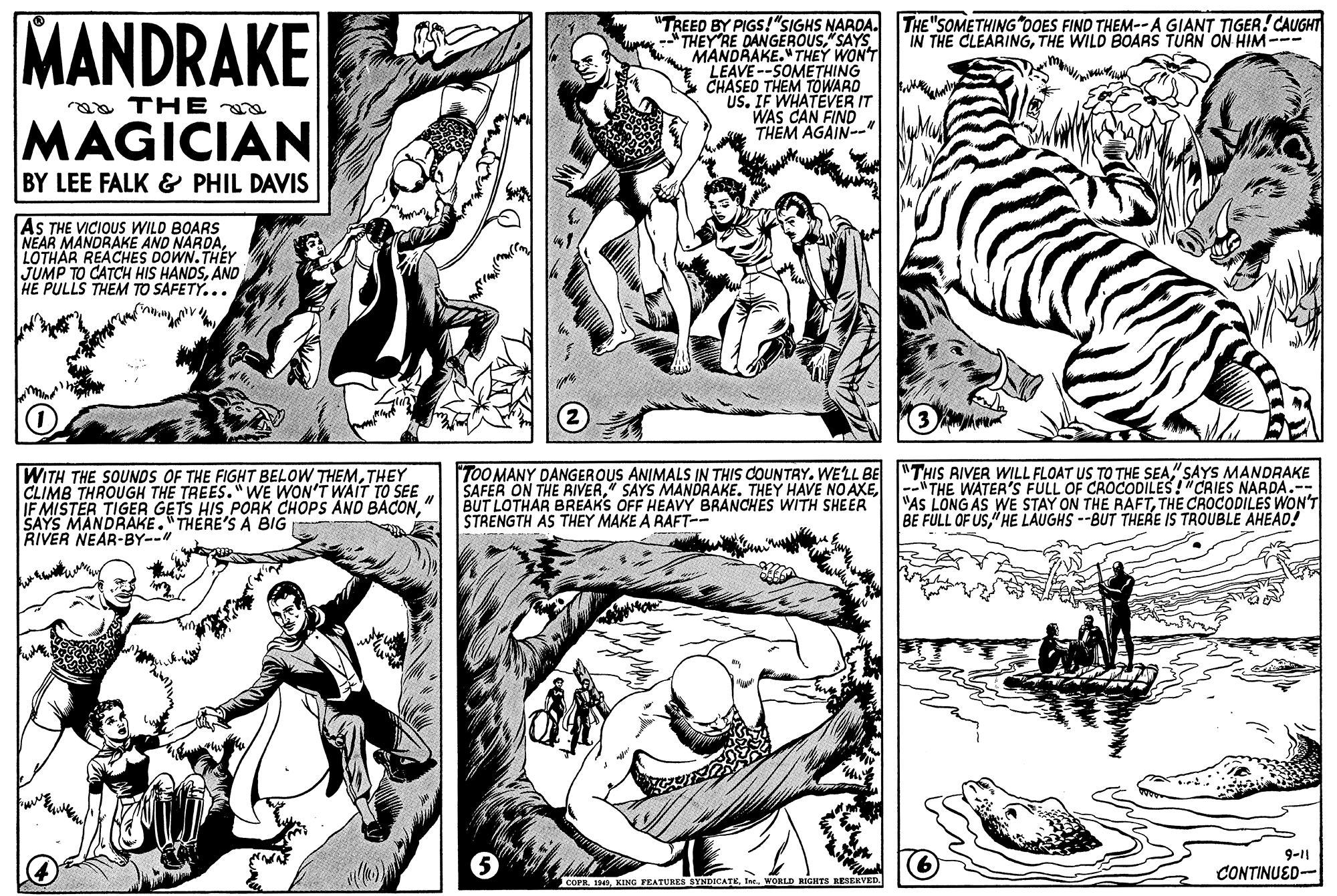Art OCR: MANDRAKE "TREED BY PIGS!"SIGHS NAROA. THEY RE DANGEROUS"SAYS MANDRAKE."THEY WON'T LEAVE--SOMETHING CHASED THEM TOWARD US. IF WHATEVER IT WAS CAN FINÓ THEM AGAIN-" THE "SOMETHING OOES FIND THEM-- A GIANT TIGER! CAUGHT IN THE CLEARINGTHE WILD BOARS TURN ON HIM--- aa THE MAGICIAN BY LEE FALK & PHIL DAVIS AS THE VICIOUS WILD BOARS NEAR MANDRAKE AND NARDALOTHAR REACHES DOWN.THEY JUMP TO CATCH HIS HANDSAND HE PULLS THEM TO SAFETY... WITH THE SOUNDS OF THE FIGHT BELOW THEMTHEY CLIMB THROUGH THE TREES."WE WON'T WAIT TO SEE IF MISTER TIGER GETS HIS PORK CHOPS AND BACONSAYS MANDRAKE."THERE'S A BIG RIVER NEAR-BY-- ToO MANY DANGEROUS ANIMALS IN THIS COUNTRY. WELL BE THIS AIVER WILL FLOAT US TO THE SEA"SAYS MANDRAKE SAFER ON THE RIVER-"THE WATER'S FULL OF CROCODILES!"CRIES NARDA.-- BUT LOTHAR BREAKS OFF HEAVY BRANCHES WITH SHEER STRENGTH AS THEY MAKE A RAFT-- "AS LONG AS WE STAY ON THE RAFTTHE CROCODILES WON'T BE FULL OF US" HE LAUGHS --BUT THERE IS TROUBLE AHEAD! 9-11 CONTINUED- COPRIne. WORLD RIGHTS RESERVED. MANDRAKE "TREED BY PIGS!"SIGHS NAROA. THEY RE DANGEROUS"SAYS MANDRAKE."THEY WON'T LEAVE--SOMETHING CHASED THEM TOWARD US. IF WHATEVER IT WAS CAN FINÓ THEM AGAIN-" THE "SOMETHING OOES FIND THEM-- A GIANT TIGER! CAUGHT IN THE CLEARINGTHE WILD BOARS TURN ON HIM--- aa THE MAGICIAN BY LEE FALK & PHIL DAVIS AS THE VICIOUS WILD BOARS NEAR MANDRAKE AND NARDALOTHAR REACHES DOWN.THEY JUMP TO CATCH HIS HANDSAND HE PULLS THEM TO SAFETY... WITH THE SOUNDS OF THE FIGHT BELOW THEMTHEY CLIMB THROUGH THE TREES."WE WON'T WAIT TO SEE IF MISTER TIGER GETS HIS PORK CHOPS AND BACONSAYS MANDRAKE."THERE'S A BIG RIVER NEAR-BY-- ToO MANY DANGEROUS ANIMALS IN THIS COUNTRY. WELL BE THIS AIVER WILL FLOAT US TO THE SEA"SAYS MANDRAKE SAFER ON THE RIVER" SAYS MANDRAKE. THEY HAVE NO AXE-"THE WATER'S FULL OF CROCODILES!"CRIES NARDA.-- BUT LOTHAR BREAKS OFF HEAVY BRANCHES WITH SHEER STRENGTH AS THEY MAKE A RAFT-- "AS LONG AS WE STAY ON THE RAFTTHE CROCODILES WON'T BE FULL OF US" HE LAUGHS --BUT THERE IS TROUBLE AHEAD! 9-11 CONTINUED- COPR1949. KING FEATURES SYNDICATEIne. WORLD RIGHTS RESERVED.