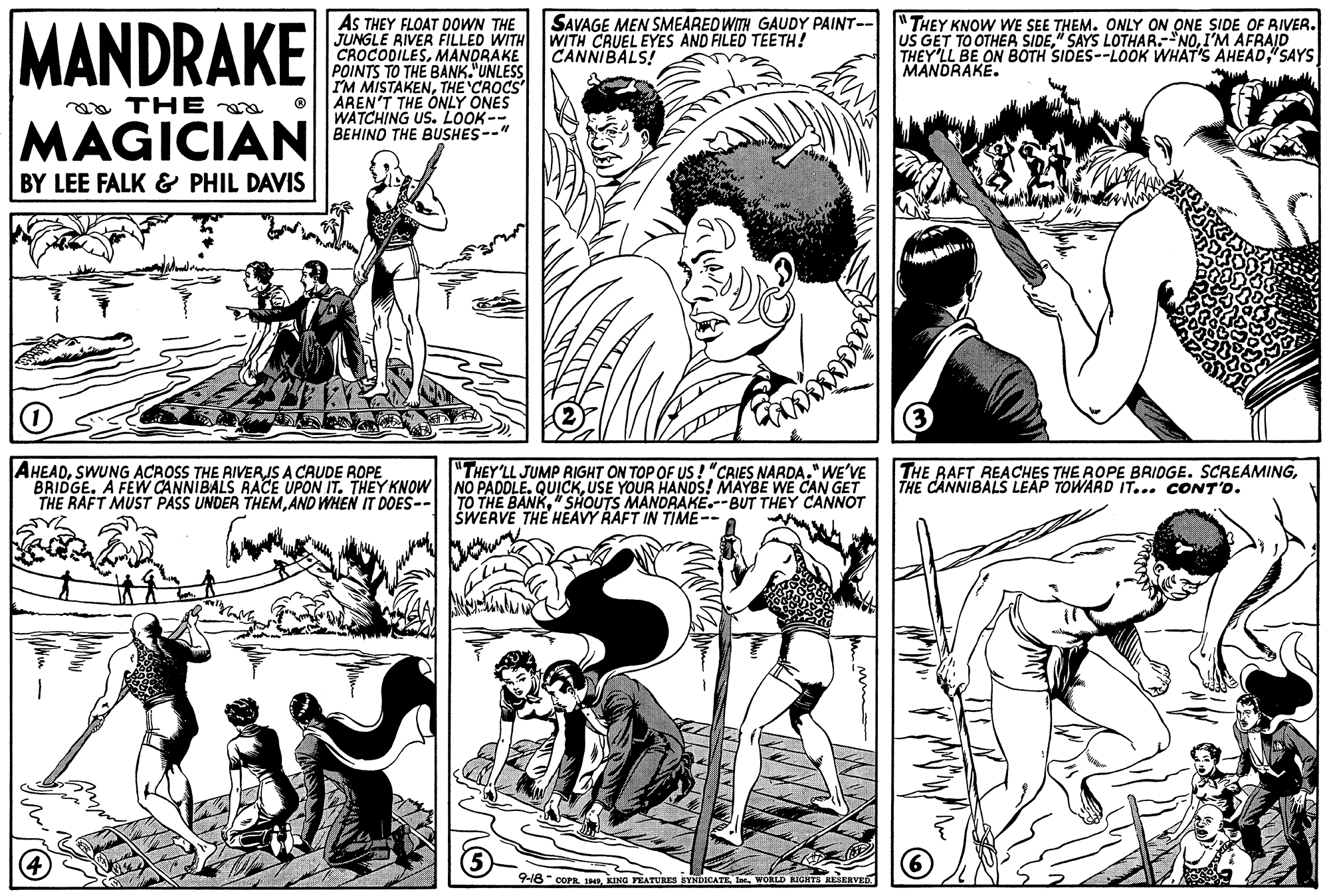 Gesture OCR: AS THEY FLOAT DOWN THE JUNGLE RIVER FILLED WITH CROCODILESMANDRAKE POINTS TO THE BANK."UNLESS I'M MISTAKENTHE CROCS AREN'T THE ONLY ONES WATCHING US. LOOK-- BEHINO THE BUSHES--" MANDRAKE SAVAGE MEN SMEARED WITH GAUDY PAINT-- THEY KNOW WE SEE THEM. ONLY ON ONE SIDE OF RIVER. WITH CRUEL EYES AND FILED TEETH! CANNIBALS! US GET TO OTHER SIDEI'M AFRAID THEY'LL BE ON BOTH SIDES--LOOK WHAT'S AHEAD"SAYS MANDRAKE. aa THE MAGICIAN BY LEE FALK & PHIL DAVIS AHEADSWUNG ACROSS THE AIVERJS A CAUDE ROPE BRIDGE. A FEW CANNIBALS RACE UPON IT. THEY KNOW NO PADOLE. QUICKUSE YOUR HANDS! MAYBE WE CAN GET THE RAFT MUST PASS UNDER THEMAND WHEN IT DOES-- THE BAFT REACHES THE ROPE BRIDGE. SCREAMINGTHE CANNIBALS LEAP TOWARD IT... CONT'o. "THEY'LL JUMP RIGHT ON TOP OF US ! "CRIES NARDA." WE'VE TO THE BANK" SHOUTS MANDRAKE.--BUT THEY CANNOT SWERVE THE HEAVY RAFT IN TIME-- 9-18 coPR. KING PEATURES BYNDICATEWORID RIGHTS RESERVE AS THEY FLOAT DOWN THE JUNGLE RIVER FILLED WITH CROCODILESMANDRAKE POINTS TO THE BANK."UNLESS I'M MISTAKENTHE CROCS AREN'T THE ONLY ONES WATCHING US. LOOK-- BEHINO THE BUSHES--" MANDRAKE SAVAGE MEN SMEARED WITH GAUDY PAINT-- THEY KNOW WE SEE THEM. ONLY ON ONE SIDE OF RIVER. WITH CRUEL EYES AND FILED TEETH! CANNIBALS! US GET TO OTHER SIDE" SAYS LOTHAR.-NOI'M AFRAID THEY'LL BE ON BOTH SIDES--LOOK WHAT'S AHEAD"SAYS MANDRAKE. aa THE MAGICIAN BY LEE FALK & PHIL DAVIS AHEADSWUNG ACROSS THE AIVERJS A CAUDE ROPE BRIDGE. A FEW CANNIBALS RACE UPON IT. THEY KNOW NO PADOLE. QUICKUSE YOUR HANDS! MAYBE WE CAN GET THE RAFT MUST PASS UNDER THEMAND WHEN IT DOES-- THE BAFT REACHES THE ROPE BRIDGE. SCREAMINGTHE CANNIBALS LEAP TOWARD IT... CONT'o. "THEY'LL JUMP RIGHT ON TOP OF US ! "CRIES NARDA." WE'VE TO THE BANK" SHOUTS MANDRAKE.--BUT THEY CANNOT SWERVE THE HEAVY RAFT IN TIME-- 9-18 coPR. KING PEATURES BYNDICATEWORID RIGHTS RESERVE