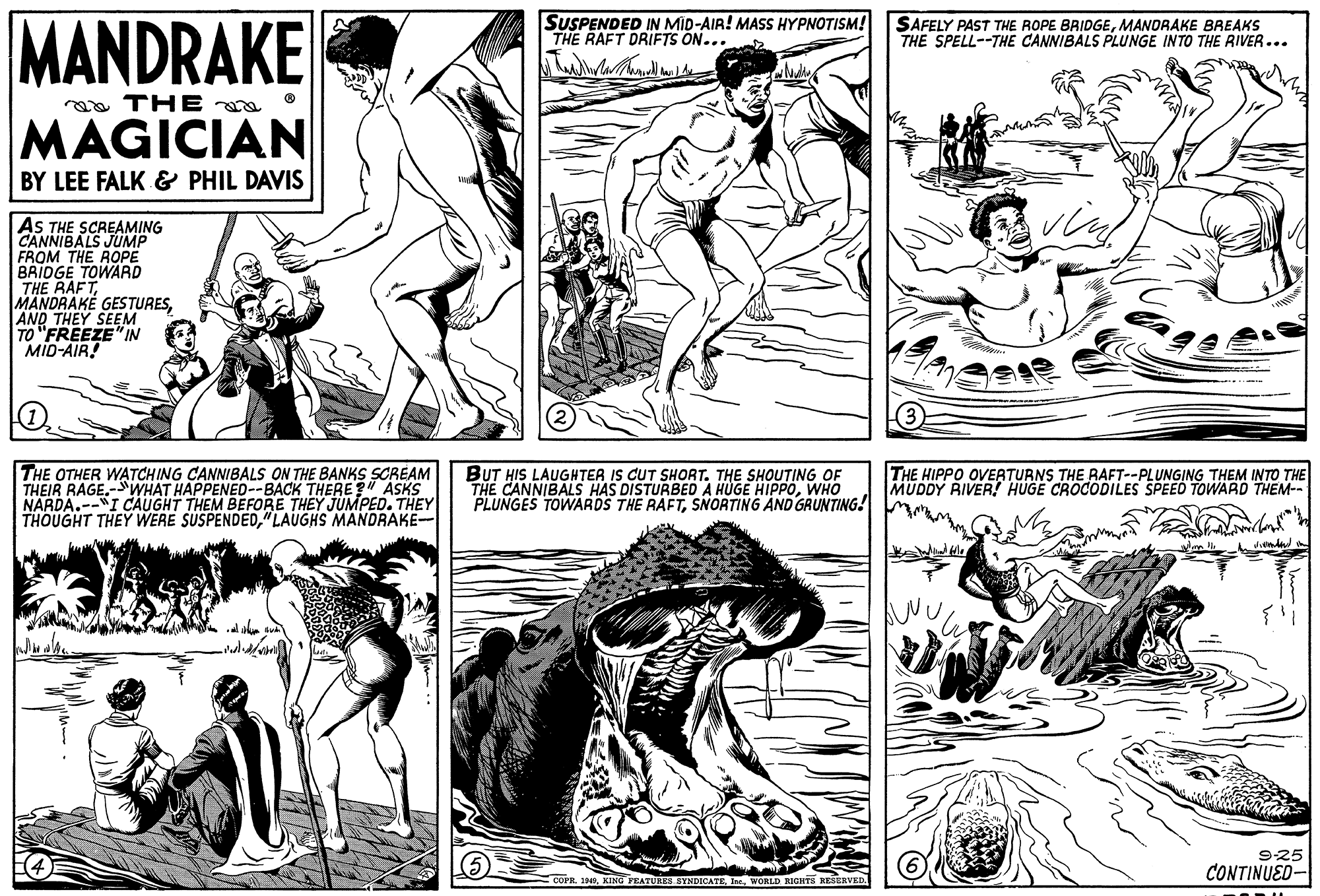 Mammal OCR: MANDRAKE SUSPENDED IN MID-AIR! MASS HYPNOTISM! THE RAFT DRIFTS ON... SAFELY PAST THE ROPE BRIDGEMANDRAKE BREAKS THE SPELL--THE CANNIBALS PLUNGE INTO THE RIVER... aa THE MAGICIAN BY LEE FALK & PHIL DAVIS AS THE SCREAMING CANNIBALS JUMP FROM THE ROPE BRIDGE TOWARD THE RAFTAND THEY SEEM TO "FREEZE" IN MID-AIR! THE HIPPO OVERATURNS THE RAFT--PLUNGING THEM INTO THE MUDDY RIVER! HUGE CROCODILES SPEED TOWARD THEM-- THE OTHER WATCHING CANNIBALS ON THE BANKS SCREAM THEIR RAGE-WHAT HAPPENED--BACK THERE ?" ASKS NARDA.--I CAUGHT THEM BEFORE THEY JUMPED. THEY THOUGHT THEY WERE SUSPENDED"LAUGHS MANDRAKE- BUT HIS LAUGHTER IS CUT SHORT. THE SHOUTING OF THE CANNIBALS HAS DISTURBED A HUGE HIPPOWHO PLUNGES TOWARDS THE RAFTSNORTING AND GRUNTING! M. 925 CONTINUED- ECOPE. 1949WORLD RIGHTS RESERVED. MANDRAKE SUSPENDED IN MID-AIR! MASS HYPNOTISM! THE RAFT DRIFTS ON... SAFELY PAST THE ROPE BRIDGEMANDRAKE BREAKS THE SPELL--THE CANNIBALS PLUNGE INTO THE RIVER... aa THE MAGICIAN BY LEE FALK & PHIL DAVIS AS THE SCREAMING CANNIBALS JUMP FROM THE ROPE BRIDGE TOWARD THE RAFTMANDRAKÉ GESTURESAND THEY SEEM TO "FREEZE" IN MID-AIR! THE HIPPO OVERATURNS THE RAFT--PLUNGING THEM INTO THE MUDDY RIVER! HUGE CROCODILES SPEED TOWARD THEM-- THE OTHER WATCHING CANNIBALS ON THE BANKS SCREAM THEIR RAGE-WHAT HAPPENED--BACK THERE ?" ASKS NARDA.--I CAUGHT THEM BEFORE THEY JUMPED. THEY THOUGHT THEY WERE SUSPENDED"LAUGHS MANDRAKE- BUT HIS LAUGHTER IS CUT SHORT. THE SHOUTING OF THE CANNIBALS HAS DISTURBED A HUGE HIPPOWHO PLUNGES TOWARDS THE RAFTSNORTING AND GRUNTING! M. 925 CONTINUED- ECOPE. 1949KING TEATURES SYNDICATEWORLD RIGHTS RESERVED.