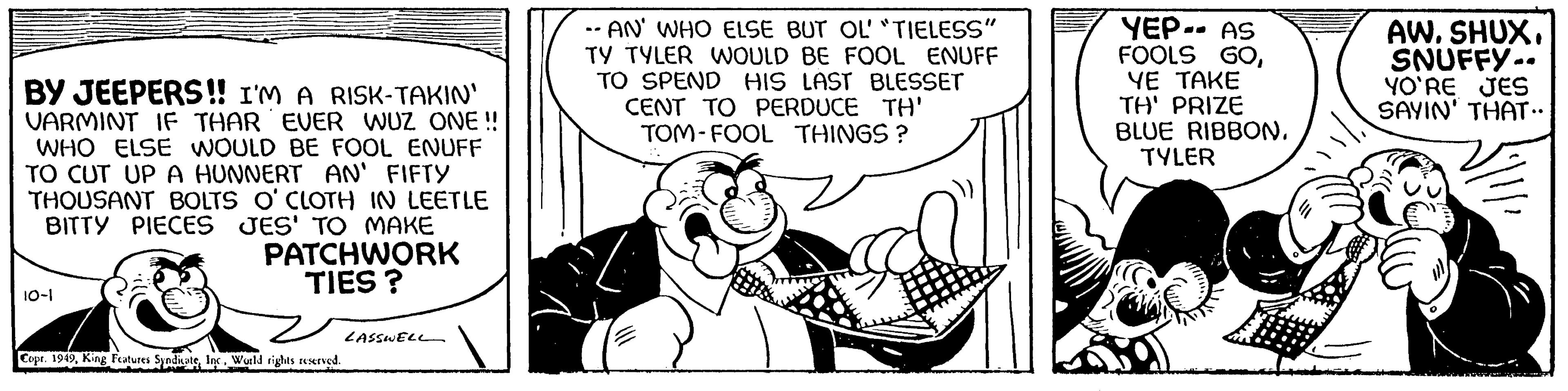 Rectangle OCR: BY JEEPERS!! I'M A RISK-TAKIN' VARMINT IF THAR EVER WUZ ONE !! WHO ELSE WOULD BE FOOL ENUFF TO CUT UP A HUNNERT AN' FIFTY THOUSANT BOLTS O'CLOTH IN LEETLE BITTY PIECES JES' TO MAKE 10-1 PATCHWORK TIES? Copr. 1949World rights reserved. LASSWELL -- AN' WHO ELSE BUT OL' "TIELESS" TY TYLER WOULD BE FOOL ENUFF TO SPEND HIS LAST BLESSET CENT TO PERDUCE TH' TOM-FOOL THINGS? ???? YEP-- AS FOOLS GOYE TAKE TH' PRIZE BLUE RIBBONTYLER AW. SHUX. SNUFFY. YO'RE JES SAYIN' THAT.. BY JEEPERS !! I'M A RISK - TAKIN ' VARMINT IF THAR EVER WUZ ONE !! WHO ELSE WOULD BE FOOL ENUFF TO CUT UP A HUNNERT AN ' FIFTY THOUSANT BOLTS O'CLOTH IN LEETLE BITTY PIECES JES ' TO MAKE 10-1 PATCHWORK TIES ? Copr . 1949King Features SyndicateWorld rights reserved . LASSWELL -- AN ' WHO ELSE BUT OL ' " TIELESS " TY TYLER WOULD BE FOOL ENUFF TO SPEND HIS LAST BLESSET CENT TO PERDUCE TH ' TOM - FOOL THINGS ? ???? YEP-- AS FOOLS GOYE TAKE TH ' PRIZE BLUE RIBBONTYLER AW . SHUX . SNUFFY . YO'RE JES SAYIN ' THAT ..