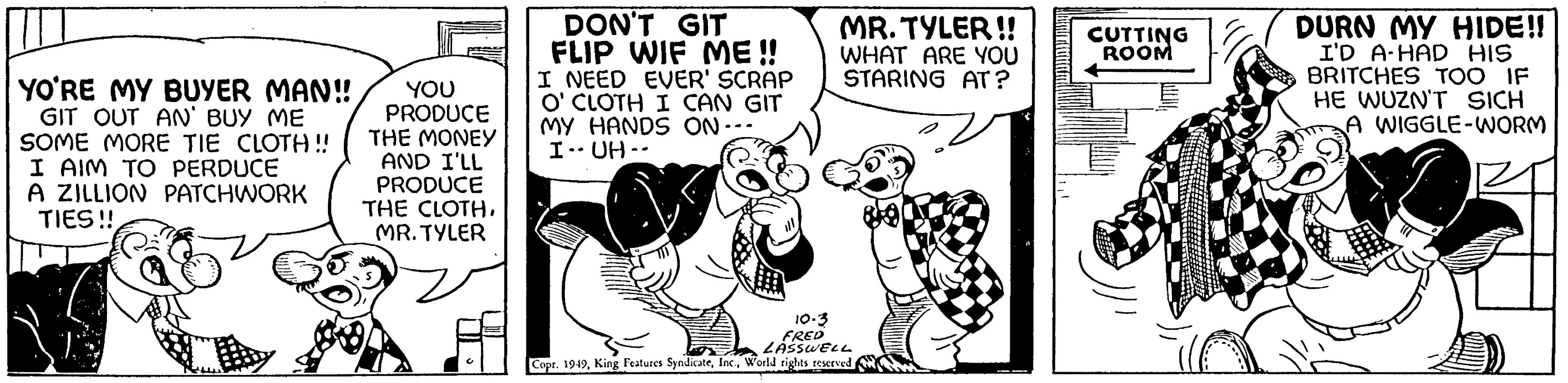 Humour OCR: YO'RE MY BUYER MAN!! GIT OUT AN' BUY ME SOME MORE TIE CLOTH!! I AIM TO PERDUCE A ZILLION PATCHWORK TIES!! a YOU PRODUCE THE MONEY AND I'LL PRODUCE THE CLOTH. MR. TYLER DON'T GIT FLIP WIF ME!! I NEED EVER' SCRAP O' CLOTH I CAN GIT MY HANDS ON--- I UH -- MR. TYLER!! WHAT ARE YOU STARING AT? 10-3 FRED LASSWELL Copr. 1949World rights reserved CUTTING ROOM DURN MY HIDE!! I'D A HAD HIS BRITCHES TOO IF HE WUZN'T SICH WIGGLE-WORM YO'RE MY BUYER MAN !! GIT OUT AN ' BUY ME SOME MORE TIE CLOTH !! I AIM TO PERDUCE A ZILLION PATCHWORK TIES !! a YOU PRODUCE THE MONEY AND I'LL PRODUCE THE CLOTH . MR . TYLER DON'T GIT FLIP WIF ME !! I NEED EVER ' SCRAP O ' CLOTH I CAN GIT MY HANDS ON --- I UH -- MR . TYLER !! WHAT ARE YOU STARING AT ? 10-3 FRED LASSWELL Copr . 1949King Features SyndicateWorld rights reserved CUTTING ROOM DURN MY HIDE !! I'D A HAD HIS BRITCHES TOO IF HE WUZN'T SICH WIGGLE - WORM