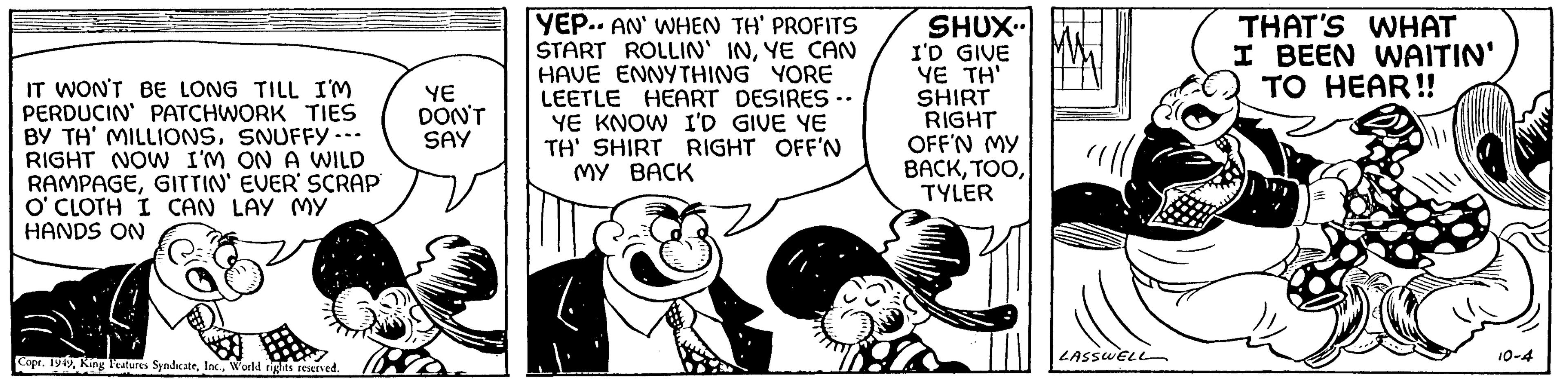 Art OCR: IT WON'T BE LONG TILL I'M PERDUCIN' PATCHWORK TIES BY TH' MILLIONSSNUFFY --- RIGHT NOW I'M ON A WILD RAMPAGEGITTIN' EVER SCRAP O'CLOTH I CAN LAY MY HANDS ON Copr. 1949World rights reserved. YE DON'T SAY YEP.. AN' WHEN TH' PROFITS START ROLLIN' INYE CAN HAVE ENNYTHING YORE LEETLE HEART DESIRES.. YE KNOW I'D GIVE YE TH' SHIRT RIGHT OFF'N MY BACK SHUX I'D GIVE YE TH' SHIRT RIGHT OFF'N MY BACKTYLER LASSWELL THAT'S WHAT I BEEN WAITIN' TO HEAR!! 10-4 IT WON'T BE LONG TILL I'M PERDUCIN ' PATCHWORK TIES BY TH ' MILLIONSSNUFFY --- RIGHT NOW I'M ON A WILD RAMPAGEGITTIN ' EVER SCRAP O'CLOTH I CAN LAY MY HANDS ON Copr . 1949King Features SyndicateWorld rights reserved . YE DON'T SAY YEP .. AN ' WHEN TH ' PROFITS START ROLLIN ' INYE CAN HAVE ENNYTHING YORE LEETLE HEART DESIRES .. YE KNOW I'D GIVE YE TH ' SHIRT RIGHT OFF'N MY BACK SHUX I'D GIVE YE TH ' SHIRT RIGHT OFF'N MY BACKTYLER LASSWELL THAT'S WHAT I BEEN WAITIN ' TO HEAR !! 10-4