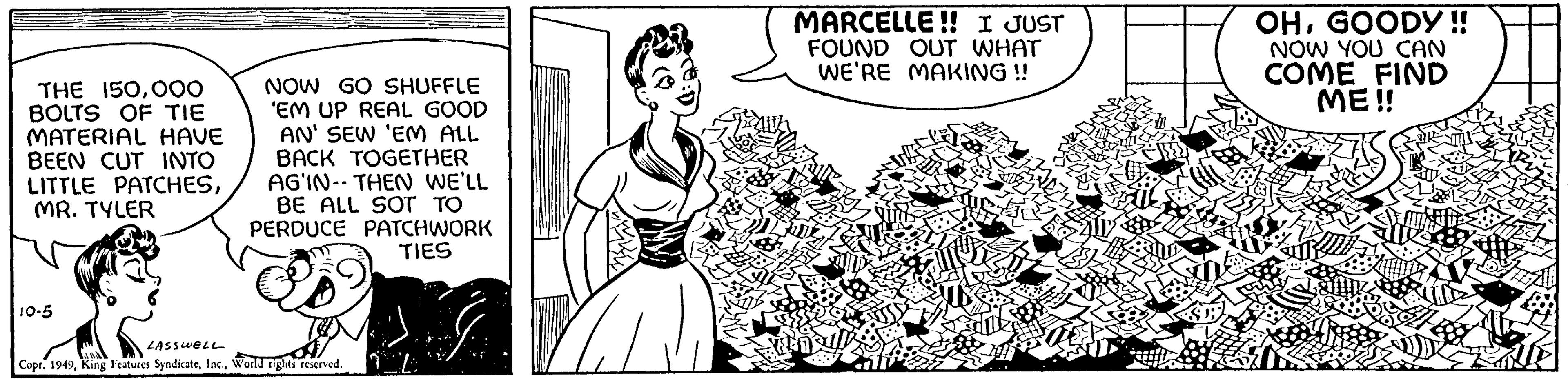 Font OCR: THE 150000 BOLTS OF TIE MATERIAL HAVE BEEN CUT INTO LITTLE PATCHESMR. TYLER 10-5 NOW GO SHUFFLE 'EM UP REAL GOOD AN' SEW 'EM ALL BACK TOGETHER AGIN-THEN WE'LL BE ALL SOT TO PERDUCE PATCHWORK TIES LASSWELL Copr. 1949World rights reserved. 21 MARCELLE!! JUST FOUND OUT WHAT WE'RE MAKING !! OHGOODY!! NOW YOU CAN COME FIND ME!! THE 150000 BOLTS OF TIE MATERIAL HAVE BEEN CUT INTO LITTLE PATCHESMR . TYLER 10-5 NOW GO SHUFFLE ' EM UP REAL GOOD AN ' SEW ' EM ALL BACK TOGETHER AGIN - THEN WE'LL BE ALL SOT TO PERDUCE PATCHWORK TIES LASSWELL Copr . 1949King Features SyndicateWorld rights reserved . 21 MARCELLE !! JUST FOUND OUT WHAT WE'RE MAKING !! OHGOODY !! NOW YOU CAN COME FIND ME !!