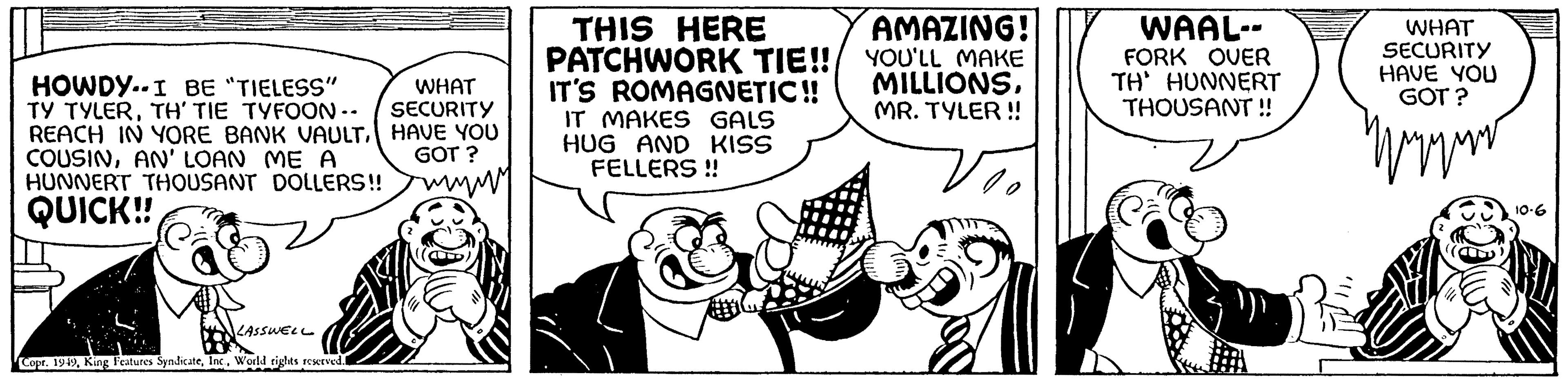 Line OCR: HOWDY.. I BE "TIELESS" TY TYLERTH' TIE TYFOON -- REACH IN YORE BANK VAULTAN' LOAN ME A HUNNERT THOUSANT DOLLERS!! QUICK!! LASSWELL Copr. 1949World rights reserved. WHAT SECURITY HAVE YOU GOT? wwwm THIS HERE PATCHWORK TIE!! IT'S ROMAGNETIC!! IT MAKES GALS HUG AND KISS FELLERS!! AMAZING! YOU'LL MAKE MILLIONSMR. TYLER !! 20 WAAL-- FORK OVER TH' HUNNERT THOUSANT!! WHAT SECURITY HAVE YOU GOT? 10.6 HOWDY .. I BE " TIELESS " TY TYLERTH ' TIE TYFOON -- REACH IN YORE BANK VAULTAN ' LOAN ME A HUNNERT THOUSANT DOLLERS !! QUICK !! LASSWELL Copr . 1949King Features SyndicateWorld rights reserved . WHAT SECURITY HAVE YOU GOT ? wwwm THIS HERE PATCHWORK TIE !! IT'S ROMAGNETIC !! IT MAKES GALS HUG AND KISS FELLERS !! AMAZING ! YOU'LL MAKE MILLIONSMR . TYLER !! 20 WAAL- FORK OVER TH ' HUNNERT THOUSANT !! WHAT SECURITY HAVE YOU GOT ? 10.6
