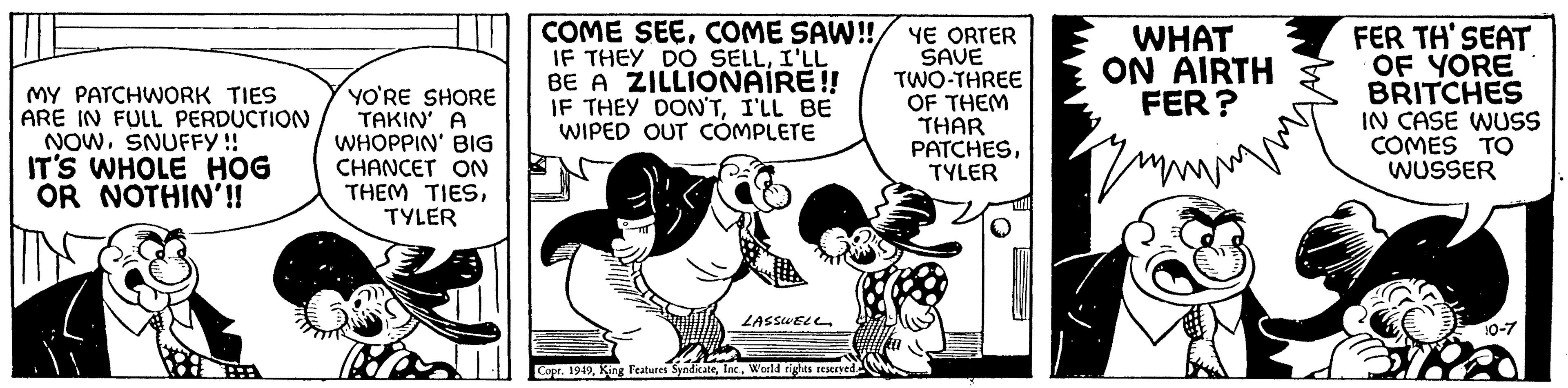 Humour OCR: MY PATCHWORK TIES ARE IN FULL PERDUCTION NOWSNUFFY!! IT'S WHOLE HOG OR NOTHIN'!! YO'RE SHORE TAKIN' A WHOPPIN' BIG CHANCET ON THEM TIESTYLER COME SEECOME SAW!! IF THEY DO SELLI'LL BE A ZILLIONAIRE!! IF THEY DON'TI'LL BE WIPED OUT COMPLETE LASSWELL Copr. 1949World rights reserved. YE ORTER SAVE TWO-THREE OF THEM THAR PATCHESTYLER WHAT ON AIRTH FER? zm Zum FER TH'SEAT OF YORE BRITCHES IN CASE WUSS COMES TO WUSSER 10-7 MY PATCHWORK TIES ARE IN FULL PERDUCTION NOWSNUFFY !! IT'S WHOLE HOG OR NOTHIN ' !! YO'RE SHORE TAKIN ' A WHOPPIN ' BIG CHANCET ON THEM TIESTYLER COME SEECOME SAW !! IF THEY DO SELLI'LL BE A ZILLIONAIRE !! IF THEY DON'TI'LL BE WIPED OUT COMPLETE LASSWELL Copr . 1949King Features SyndicateWorld rights reserved . YE ORTER SAVE TWO - THREE OF THEM THAR PATCHESTYLER WHAT ON AIRTH FER ? zm Zum FER TH'SEAT OF YORE BRITCHES IN CASE WUSS COMES TO WUSSER 10-7